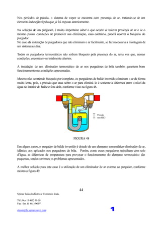 Spirax Sarco Indústria e Comercio Ltda.
Tel.: 0xx 11 4615 90 00
Fax : 0xx 11 4615 90 07
steam@br.spiraxsarco.com 1
44
Nos períodos de parada, o sistema de vapor se encontra com presença de ar, tratando-se de um
elemento indesejável pelo que já foi exposto anteriormente.
Na seleção de um purgador, é muito importante saber o que ocorre se houver presença de ar e se o
mesmo possui condições de promover sua eliminação, caso contrário, poderá ocorrer o bloqueio do
purgador.
No caso da instalação de purgadores que não eliminam o ar facilmente, se faz necessária a montagem de
um sistema auxiliar.
Todos os purgadores termostáticos não sofrem bloqueio pela presença do ar, uma vez que, nessas
condições, encontram-se totalmente abertos.
A instalação de um eliminador termostático de ar nos purgadores de bóia também garantem bom
funcionamento nas condições apresentadas.
Mesmo não ocorrendo bloqueio por completo, os purgadores de balde invertido eliminam o ar de forma
muito lenta, pois, a pressão que atua sobre o ar para eliminá-lo é somente a diferença entre o nível da
água no interior do balde e fora dele, conforme visto na figura 48.
Pressão
mm H2O
FIGURA 48
Em alguns casos, o purgador de balde invertido é dotado de um elemento termostático eliminador de ar,
idêntico aos aplicados nos purgadores de bóia. Porém, como esses purgadores trabalham com selo
d’água, as diferenças de temperatura para provocar o funcionamento do elemento termostático são
pequenas, sendo correntes os problemas apresentados.
A melhor solução para este caso é a utilização de um eliminador de ar externo ao purgador, conforme
mostra a figura 49.
 