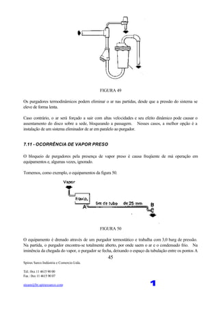 Spirax Sarco Indústria e Comercio Ltda.
Tel.: 0xx 11 4615 90 00
Fax : 0xx 11 4615 90 07
steam@br.spiraxsarco.com 1
45
FIGURA 49
Os purgadores termodinâmicos podem eliminar o ar nas partidas, desde que a pressão do sistema se
eleve de forma lenta.
Caso contrário, o ar será forçado a sair com altas velocidades e seu efeito dinâmico pode causar o
assentamento do disco sobre a sede, bloqueando a passagem. Nesses casos, a melhor opção é a
instalação de um sistema eliminador de ar em paralelo ao purgador.
7.11 - OCORRÊNCIA DE VAPOR PRESO
O bloqueio de purgadores pela presença de vapor preso é causa freqüente de má operação em
equipamentos e, algumas vezes, ignorado.
Tomemos, como exemplo, o equipamentos da figura 50.
FIGURA 50
O equipamento é drenado através de um purgador termostático e trabalha com 3,0 barg de pressão.
Na partida, o purgador encontra-se totalmente aberto, por onde saem o ar e o condensado frio. Na
iminência da chegada do vapor, o purgador se fecha, deixando o espaço da tubulação entre os pontos A
 