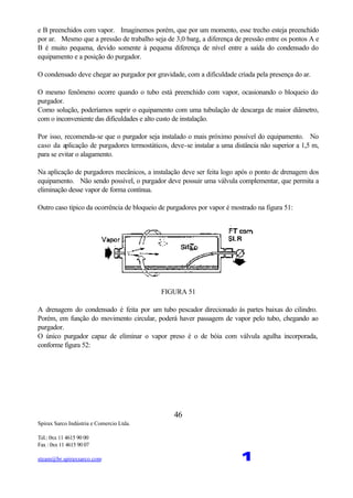 Spirax Sarco Indústria e Comercio Ltda.
Tel.: 0xx 11 4615 90 00
Fax : 0xx 11 4615 90 07
steam@br.spiraxsarco.com 1
46
e B preenchidos com vapor. Imaginemos porém, que por um momento, esse trecho esteja preenchido
por ar. Mesmo que a pressão de trabalho seja de 3,0 barg, a diferença de pressão entre os pontos A e
B é muito pequena, devido somente à pequena diferença de nível entre a saída do condensado do
equipamento e a posição do purgador.
O condensado deve chegar ao purgador por gravidade, com a dificuldade criada pela presença do ar.
O mesmo fenômeno ocorre quando o tubo está preenchido com vapor, ocasionando o bloqueio do
purgador.
Como solução, poderíamos suprir o equipamento com uma tubulação de descarga de maior diâmetro,
com o inconveniente das dificuldades e alto custo de instalação.
Por isso, recomenda-se que o purgador seja instalado o mais próximo possível do equipamento. No
caso da aplicação de purgadores termostáticos, deve-se instalar a uma distância não superior a 1,5 m,
para se evitar o alagamento.
Na aplicação de purgadores mecânicos, a instalação deve ser feita logo após o ponto de drenagem dos
equipamento. Não sendo possível, o purgador deve possuir uma válvula complementar, que permita a
eliminação desse vapor de forma contínua.
Outro caso típico da ocorrência de bloqueio de purgadores por vapor é mostrado na figura 51:
FIGURA 51
A drenagem do condensado é feita por um tubo pescador direcionado às partes baixas do cilindro.
Porém, em função do movimento circular, poderá haver passagem de vapor pelo tubo, chegando ao
purgador.
O único purgador capaz de eliminar o vapor preso é o de bóia com válvula agulha incorporada,
conforme figura 52:
 