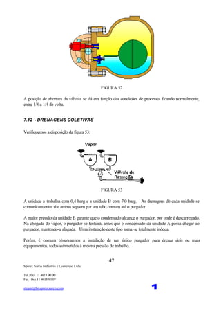 Spirax Sarco Indústria e Comercio Ltda.
Tel.: 0xx 11 4615 90 00
Fax : 0xx 11 4615 90 07
steam@br.spiraxsarco.com 1
47
FIGURA 52
A posição de abertura da válvula se dá em função das condições de processo, ficando normalmente,
entre 1/8 a 1/4 de volta.
7.12 - DRENAGENS COLETIVAS
Verifiquemos a disposição da figura 53:
FIGURA 53
A unidade a trabalha com 0,4 barg e a unidade B com 7,0 barg. As drenagens de cada unidade se
comunicam entre si e ambas seguem por um tubo comum até o purgador.
A maior pressão da unidade B garante que o condensado alcance o purgador, por onde é descarregado.
Na chegada do vapor, o purgador se fechará, antes que o condensado da unidade A possa chegar ao
purgador, mantendo-a alagada. Uma instalação deste tipo torna-se totalmente inócua.
Porém, é comum observarmos a instalação de um único purgador para drenar dois ou mais
equipamentos, todos submetidos à mesma pressão de trabalho.
 