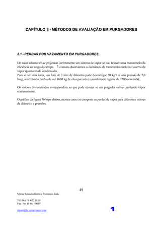 Spirax Sarco Indústria e Comercio Ltda.
Tel.: 0xx 11 4615 90 00
Fax : 0xx 11 4615 90 07
steam@br.spiraxsarco.com 1
49
CAPÍTULO 8 - MÉTODOS DE AVALIAÇÃO EM PURGADORES
8.1 - PERDAS POR VAZAMENTO EM PURGADORES
De nada adianta ter-se projetado corretamente um sistema de vapor se não houver uma manutenção da
eficiência ao longo do tempo. Ë comum observarmos a ocorrência de vazamentos tanto no sistema de
vapor quanto no de condensado.
Para se ter uma idéia, um furo de 3 mm de diâmetro pode descarregar 30 kg/h a uma pressão de 7,0
barg, acarretando perdas de até 1660 kg de óleo por mês (considerando regime de 720 horas/mês).
Os valores demonstrados correspondem ao que pode ocorrer se um purgador estiver perdendo vapor
continuamente.
O gráfico da figura 56 logo abaixo, mostra como se comporta as perdas de vapor para diferentes valores
de diâmetro e pressões.
 