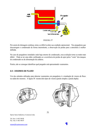Spirax Sarco Indústria e Comercio Ltda.
Tel.: 0xx 11 4615 90 00
Fax : 0xx 11 4615 90 07
steam@br.spiraxsarco.com 1
51
FIGURA 57
Por serem de drenagem contínua, torna-se difícil avaliar sua condição operacional. Nos purgadores que
descarregam o condensado de forma intermitente, a observação de perdas para a atmosfera é melhor
definida.
No caso de purgadores instalados onde haja retorno de condensado, essa avaliação torna-se muito mais
difícil. Pode-se ter uma idéia verificando-se a ocorrência de perdas de apor pelos “vents” dos tanques
de condensado ou de alimentação da caldeira.
Porém, não se consegue identificar qual purgador está apresentando vazamentos.
8.3 - VISORES DE FLUXO
Um dos métodos utilizados para detectar vazamentos em purgadores é a instalação de visores de fluxo
na saída dos mesmos. A figura 58 mostra dois tipos de visores (janela simples e janela dupla).
 