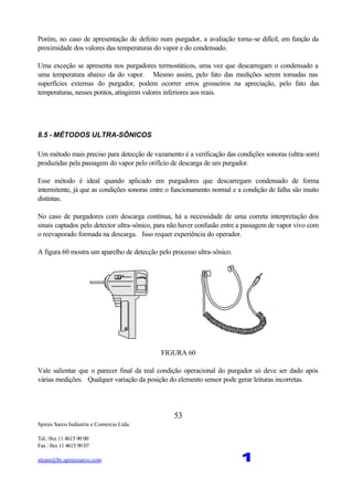 Spirax Sarco Indústria e Comercio Ltda.
Tel.: 0xx 11 4615 90 00
Fax : 0xx 11 4615 90 07
steam@br.spiraxsarco.com 1
53
Porém, no caso de apresentação de defeito num purgador, a avaliação torna-se difícil, em função da
proximidade dos valores das temperaturas do vapor e do condensado.
Uma exceção se apresenta nos purgadores termostáticos, uma vez que descarregam o condensado a
uma temperatura abaixo da do vapor. Mesmo assim, pelo fato das medições serem tomadas nas
superfícies externas do purgador, podem ocorrer erros grosseiros na apreciação, pelo fato das
temperaturas, nesses pontos, atingirem valores inferiores aos reais.
8.5 - MÉTODOS ULTRA-SÔNICOS
Um método mais preciso para detecção de vazamento é a verificação das condições sonoras (ultra-som)
produzidas pela passagem do vapor pelo orifício de descarga de um purgador.
Esse método é ideal quando aplicado em purgadores que descarregam condensado de forma
intermitente, já que as condições sonoras entre o funcionamento normal e a condição de falha são muito
distintas.
No caso de purgadores com descarga contínua, há a necessidade de uma correta interpretação dos
sinais captados pelo detector ultra-sônico, para não haver confusão entre a passagem de vapor vivo com
o reevaporado formada na descarga. Isso requer experiência do operador.
A figura 60 mostra um aparelho de detecção pelo processo ultra-sônico.
FIGURA 60
Vale salientar que o parecer final da real condição operacional do purgador só deve ser dado após
várias medições. Qualquer variação da posição do elemento sensor pode gerar leituras incorretas.
 
