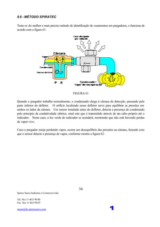 Spirax Sarco Indústria e Comercio Ltda.
Tel.: 0xx 11 4615 90 00
Fax : 0xx 11 4615 90 07
steam@br.spiraxsarco.com 1
54
8.6 - MÉTODO SPIRATEC
Trata-se do melhor e mais preciso método de identificação de vazamentos em purgadores, e funciona de
acordo com a figura 61:
FIGURA 61
Quando o purgador trabalha normalmente, o condensado chega à câmara de detecção, passando pela
parte inferior do defletor. O orifício localizado nesse defletor serve para equilibrar as pressões em
ambos os lados da câmara. Um sensor instalado antes do defletor, detecta a presença do condensado
pelo princípio da condutividade elétrica, sinal este que é transmitido através de um cabo próprio até o
indicador. Neste caso, a luz verde do indicador se acenderá, mostrando que não está havendo perdas
de vapor vivo.
Caso o purgador esteja perdendo vapor, ocorre um desequilíbrio das pressões na câmara, fazendo com
que o sensor detecte a presença de vapor, conforme mostra a figura 62:
 