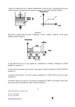 Spirax Sarco Indústria e Comercio Ltda.
Tel.: 0xx 11 4615 90 00
Fax : 0xx 11 4615 90 07
steam@br.spiraxsarco.com 1
6
À partir do momento em que se esgotar completamente a massa de água, a temperatura do processo
voltará a aumentar, sendo que teremos somente a presença de vapor (gás), conforme a figura 6.
FIGURA 6
Observando a posição final do gráfico Temperatura x Calor, podemos dividí-lo em três partes
distintas, conforme a figura 7:
FIGURA 7
O calor absorvido por kg de água líquida até a temperatura de ebulição é chamado de CALOR
SENSÍVEL (símbolo CS).
O calor adicional necessário para converter 1 kg de água em vapor é chamado de CALOR LATENTE
(símbolo CL).
A soma do Calor Sensível e do Calor Latente corresponde ao CALOR TOTAL por kg de vapor
(símbolo CT).
Concluindo, quando essa massa de 1 kg de água à temperatura de 100°C tiver recebido o Calor Total,
toda a água estará transformada em vapor, à pressão atmosférica.
 