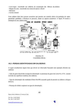 Spirax Sarco Indústria e Comercio Ltda.
Tel.: 0xx 11 4615 90 00
Fax : 0xx 11 4615 90 07
steam@br.spiraxsarco.com 1
60
- Licor negro : encontrado nas caldeiras de recuperação das fábricas de celulose
- Bagaço de cana : encontrado nas usinas de açúcar e álcool
- Biomassa
- Carvão mineral
Uma caldeira ideal deve possuir acessórios que permita um controle efetivo da produção de vapor,
garantindo qualidade e eficiência no processo, aliado ao aspecto econômico. A figura 70 mostra a
instalação de uma caldeira ideal:
FIGURA 70
CALDEIRA IDEAL
10.2 - PERDAS IDENTIFICADAS EM CALDEIRAS
A seguir ressaltaremos alguns itens que devem ser observados buscando uma operação eficiente nas
caldeiras:
- Ação de gases dissolvidos na água de alimentação: as presenças de gases tais como O2 e CO2 causam
corrosão nas superfícies metálicas das caldeiras;
- Água de alimentação não modulada (Efeito On-Off) causando queda de pressão na caldeira e choques
térmicos;
- Presença de sólidos suspensos na água de alimentação;
 