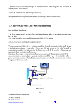 Spirax Sarco Indústria e Comercio Ltda.
Tel.: 0xx 11 4615 90 00
Fax : 0xx 11 4615 90 07
steam@br.spiraxsarco.com 1
61
- Presença de sólidos dissolvidos na água de alimentação (sílica, cálcio, magnésio, etc) causadores de
incrustações nas áreas de troca;
- Perdas de calor motivadas por descargas excessivas;
- Comprometimento da segurança e rendimento da caldeira por descargas insuficientes.
10.3 - CONTROLE DOS SÓLIDOS TOTAIS DISSOLVIDOS
Pode ser feita de duas formas:
- De forma manual, através da análise físico-química da água que define os períodos em que a descarga
deve ser feita
- De forma automática, através da leitura da condutividade elétrica de água
COMO FUNCIONA O SISTEMA AUTOMÁTICO?
Um sensor de condutividade elétrica é instalado na caldeira, efetuando a leitura da condutividade da água
e enviando esse sinal para o controlador. Caso o valor lido seja superior ao “set point” instalado na
memória do controlador, é enviado um sinal de abertura para a válvula de controle. Caindo esse valor
de condutividade, ocorrerá operação inversa.
Importante observar que o controlador trabalha com sinal de condutividade da água neutra (pH=7),
sendo que o ideal, na caldeira, é que a água seja mantida com pH 8,5-11,5. O controlador não
possui recursos para manter a alcalinidade constante, tendo que ser calibrado previamente com um fator
fixo para atender essa condição.
FIGURA 71
 