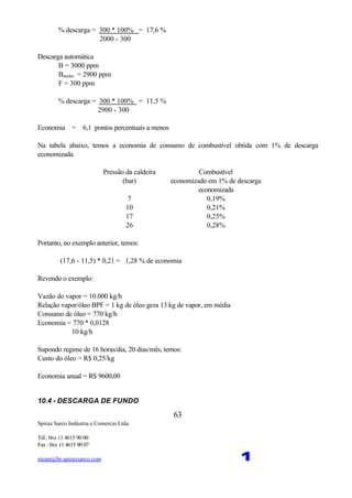Spirax Sarco Indústria e Comercio Ltda.
Tel.: 0xx 11 4615 90 00
Fax : 0xx 11 4615 90 07
steam@br.spiraxsarco.com 1
63
% descarga = 300 * 100% = 17,6 %
2000 - 300
Descarga automática
B = 3000 ppm
Bmédio = 2900 ppm
F = 300 ppm
% descarga = 300 * 100% = 11,5 %
2900 - 300
Economia = 6,1 pontos percentuais a menos
Na tabela abaixo, temos a economia de consumo de combustível obtida com 1% de descarga
economizada.
Pressão da caldeira
(bar)
Combustível
economizado em 1% de descarga
economizada
7 0,19%
10 0,21%
17 0,25%
26 0,28%
Portanto, no exemplo anterior, temos:
(17,6 - 11,5) * 0,21 = 1,28 % de economia
Revendo o exemplo:
Vazão do vapor = 10.000 kg/h
Relação vapor/óleo BPF = 1 kg de óleo gera 13 kg de vapor, em média
Consumo de óleo = 770 kg/h
Economia = 770 * 0,0128
≅ 10 kg/h
Supondo regime de 16 horas/dia, 20 dias/mês, temos:
Custo do óleo = R$ 0,25/kg
Economia anual = R$ 9600,00
10.4 - DESCARGA DE FUNDO
 