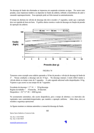 Spirax Sarco Indústria e Comercio Ltda.
Tel.: 0xx 11 4615 90 00
Fax : 0xx 11 4615 90 07
steam@br.spiraxsarco.com 1
64
Na descarga de fundo são eliminadas as impurezas em suspensão existentes na água. Por serem mais
pesadas, essas impurezas tendem a se depositar no fundo da caldeira, inibindo a transferência de calor e
causando superaquecimento. Essa operação pode ser feita manual ou automaticamente.
O tempo de abertura da válvula de descarga não deve exceder a 5 segundos, sendo que a operação
deve ser repetida de hora em hora. O gráfico abaixo mostra a vazão de descarga em função da pressão
de operação da caldeira:
FIGURA 74
Tomemos como exemplo uma caldeira operando a 10 bar de pressão e válvula de descarga de fundo de
2”. Nessas condições a descarga será de 14 kg/s. Na descarga manual, é muito difícil manter a
válvula aberta no tempo exato de 5 segundos. A cada segundo adicional serão desperdiçados 14 kg.
Vejamos o que ocorre se esse tempo for de 7 segundos:
Excedente de descarga = 2 * 14 = 28 kg/descarga
Regime de trabalho = 8 horas/dia, 20 dias/mês
Desperdício = 28 * 8 * 20 = 4480 kg/mês
No acionamento automático, não ocorre desperdícios, pois o tempo de abertura e os intervalos são
registrados num controlador/temporizador, que mantém a operação uniforme. Além disso, deve-se
ressaltar a segurança operacional.
As figuras mostram os sistemas automático e manual de descarga de fundo.
 