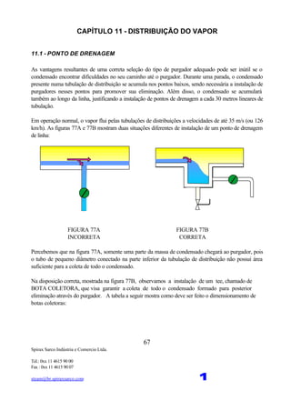 Spirax Sarco Indústria e Comercio Ltda.
Tel.: 0xx 11 4615 90 00
Fax : 0xx 11 4615 90 07
steam@br.spiraxsarco.com 1
67
CAPÍTULO 11 - DISTRIBUIÇÃO DO VAPOR
11.1 - PONTO DE DRENAGEM
As vantagens resultantes de uma correta seleção do tipo de purgador adequado pode ser inútil se o
condensado encontrar dificuldades no seu caminho até o purgador. Durante uma parada, o condensado
presente numa tubulação de distribuição se acumula nos pontos baixos, sendo necessária a instalação de
purgadores nesses pontos para promover sua eliminação. Além disso, o condensado se acumulará
também ao longo da linha, justificando a instalação de pontos de drenagem a cada 30 metros lineares de
tubulação.
Em operação normal, o vapor flui pelas tubulações de distribuições a velocidades de até 35 m/s (ou 126
km/h). As figuras 77A e 77B mostram duas situações diferentes de instalação de um ponto de drenagem
de linha:
FIGURA 77A FIGURA 77B
INCORRETA CORRETA
Percebemos que na figura 77A, somente uma parte da massa de condensado chegará ao purgador, pois
o tubo de pequeno diâmetro conectado na parte inferior da tubulação de distribuição não possui área
suficiente para a coleta de todo o condensado.
Na disposição correta, mostrada na figura 77B, observamos a instalação de um tee, chamado de
BOTA COLETORA, que visa garantir a coleta de todo o condensado formado para posterior
eliminação através do purgador. A tabela a seguir mostra como deve ser feito o dimensionamento de
botas coletoras:
 