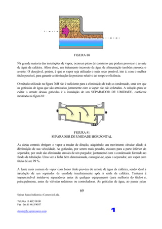 Spirax Sarco Indústria e Comercio Ltda.
Tel.: 0xx 11 4615 90 00
Fax : 0xx 11 4615 90 07
steam@br.spiraxsarco.com 1
69
FIGURA 80
Na grande maioria das instalações de vapor, ocorrem picos de consumo que podem provocar o arraste
de água da caldeira. Além disso, um tratamento incorreto da água de alimentação também provoca o
arraste. O desejável, porém, é que o vapor seja utilizado o mais seco possível, isto é, com o melhor
título possível, para garantir a otimização do processo relativo ao tempo e eficiência.
O método utilizado na figura 76B não é suficiente para a eliminação de todo o condensado, uma vez que
as gotículas de água que são arrastadas juntamente com o vapor não são coletadas. A solução para se
evitar o arraste dessas gotículas é a instalação de um SEPARADOR DE UMIDADE, conforme
mostrado na figura 81:
FIGURA 81
SEPARADOR DE UMIDADE HORIZONTAL
As aletas centrais obrigam o vapor a mudar de direção, adquirindo um movimento circular aliado à
diminuição de sua velocidade. As gotículas, por serem mais pesadas, escoam para a parte inferior do
separador, por onde são eliminadas através de um purgador, juntamente com o condensado formado no
fundo da tubulação. Uma vez a linha bem dimensionada, consegue-se, após o separador, um vapor com
título de ate 99 %.
A fonte mais comum de vapor com baixo título provém do arraste de água da caldeira, sendo ideal a
instalação de um separador de umidade imediatamente após a saída da caldeira. Também é
imprescindível instalar-se separadores antes de qualquer equipamento (para melhoria do título) e,
principalmente, antes de válvulas redutoras ou controladoras. As gotículas de água, ao passar pelas
 