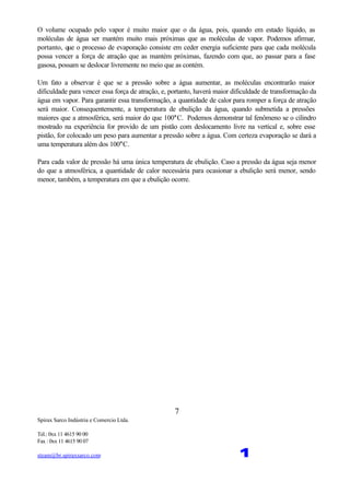 Spirax Sarco Indústria e Comercio Ltda.
Tel.: 0xx 11 4615 90 00
Fax : 0xx 11 4615 90 07
steam@br.spiraxsarco.com 1
7
O volume ocupado pelo vapor é muito maior que o da água, pois, quando em estado líquido, as
moléculas de água ser mantém muito mais próximas que as moléculas de vapor. Podemos afirmar,
portanto, que o processo de evaporação consiste em ceder energia suficiente para que cada molécula
possa vencer a força de atração que as mantém próximas, fazendo com que, ao passar para a fase
gasosa, possam se deslocar livremente no meio que as contém.
Um fato a observar é que se a pressão sobre a água aumentar, as moléculas encontrarão maior
dificuldade para vencer essa força de atração, e, portanto, haverá maior dificuldade de transformação da
água em vapor. Para garantir essa transformação, a quantidade de calor para romper a força de atração
será maior. Consequentemente, a temperatura de ebulição da água, quando submetida a pressões
maiores que a atmosférica, será maior do que 100°C. Podemos demonstrar tal fenômeno se o cilindro
mostrado na experiência for provido de um pistão com deslocamento livre na vertical e, sobre esse
pistão, for colocado um peso para aumentar a pressão sobre a água. Com certeza evaporação se dará a
uma temperatura além dos 100°C.
Para cada valor de pressão há uma única temperatura de ebulição. Caso a pressão da água seja menor
do que a atmosférica, a quantidade de calor necessária para ocasionar a ebulição será menor, sendo
menor, também, a temperatura em que a ebulição ocorre.
 