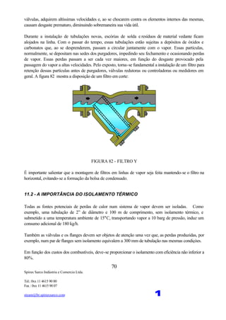 Spirax Sarco Indústria e Comercio Ltda.
Tel.: 0xx 11 4615 90 00
Fax : 0xx 11 4615 90 07
steam@br.spiraxsarco.com 1
70
válvulas, adquirem altíssimas velocidades e, ao se chocarem contra os elementos internos das mesmas,
causam desgaste prematuro, diminuindo sobremaneira sua vida útil.
Durante a instalação de tubulações novas, escórias de solda e resíduos de material vedante ficam
alojados na linha. Com o passar do tempo, essas tubulações estão sujeitas a depósitos de óxidos e
carbonatos que, ao se desprenderem, passam a circular juntamente com o vapor. Essas partículas,
normalmente, se depositam nas sedes dos purgadores, impedindo seu fechamento e ocasionando perdas
de vapor. Essas perdas passam a ser cada vez maiores, em função do desgaste provocado pela
passagem do vapor a altas velocidades. Pelo exposto, torna-se fundamental a instalação de um filtro para
retenção dessas partículas antes de purgadores, válvulas redutoras ou controladoras ou medidores em
geral. A figura 82 mostra a disposição de um filtro em corte:
FIGURA 82 - FILTRO Y
É importante salientar que a montagem de filtros em linhas de vapor seja feita mantendo-se o filtro na
horizontal, evitando-se a formação da bolsa de condensado.
11.2 - A IMPORTÂNCIA DO ISOLAMENTO TÉRMICO
Todas as fontes potenciais de perdas de calor num sistema de vapor devem ser isoladas. Como
exemplo, uma tubulação de 2” de diâmetro e 100 m de comprimento, sem isolamento térmico, e
submetido a uma temperatura ambiente de 15°C, transportando vapor a 10 barg de pressão, induz um
consumo adicional de 180 kg/h.
Também as válvulas e os flanges devem ser objetos de atenção uma vez que, as perdas produzidas, por
exemplo, num par de flanges sem isolamento equivalem a 300 mm de tubulação nas mesmas condiçòes.
Em função dos custos dos combustíveis, deve-se proporcionar o isolamento com eficiência não inferior a
80%.
 