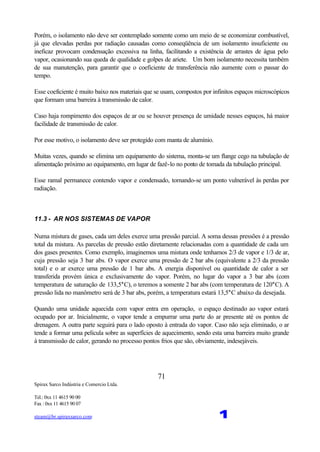 Spirax Sarco Indústria e Comercio Ltda.
Tel.: 0xx 11 4615 90 00
Fax : 0xx 11 4615 90 07
steam@br.spiraxsarco.com 1
71
Porém, o isolamento não deve ser contemplado somente como um meio de se economizar combustível,
já que elevadas perdas por radiação causadas como conseqüência de um isolamento insuficiente ou
ineficaz provocam condensação excessiva na linha, facilitando a existência de arrastes de água pelo
vapor, ocasionando sua queda de qualidade e golpes de ariete. Um bom isolamento necessita também
de sua manutenção, para garantir que o coeficiente de transferência não aumente com o passar do
tempo.
Esse coeficiente é muito baixo nos materiais que se usam, compostos por infinitos espaços microscópicos
que formam uma barreira à transmissão de calor.
Caso haja rompimento dos espaços de ar ou se houver presença de umidade nesses espaços, há maior
facilidade de transmissão de calor.
Por esse motivo, o isolamento deve ser protegido com manta de alumínio.
Muitas vezes, quando se elimina um equipamento do sistema, monta-se um flange cego na tubulação de
alimentação próximo ao equipamento, em lugar de fazê-lo no ponto de tomada da tubulação principal.
Esse ramal permanece contendo vapor e condensado, tornando-se um ponto vulnerável às perdas por
radiação.
11.3 - AR NOS SISTEMAS DE VAPOR
Numa mistura de gases, cada um deles exerce uma pressão parcial. A soma dessas pressões é a pressão
total da mistura. As parcelas de pressão estão diretamente relacionadas com a quantidade de cada um
dos gases presentes. Como exemplo, imaginemos uma mistura onde tenhamos 2/3 de vapor e 1/3 de ar,
cuja pressão seja 3 bar abs. O vapor exerce uma pressão de 2 bar abs (equivalente a 2/3 da pressão
total) e o ar exerce uma pressão de 1 bar abs. A energia disponível ou quantidade de calor a ser
transferida provém única e exclusivamente do vapor. Porém, no lugar do vapor a 3 bar abs (com
temperatura de saturação de 133,5°C), o teremos a somente 2 bar abs (com temperatura de 120°C). A
pressão lida no manômetro será de 3 bar abs, porém, a temperatura estará 13,5°C abaixo da desejada.
Quando uma unidade aquecida com vapor entra em operação, o espaço destinado ao vapor estará
ocupado por ar. Inicialmente, o vapor tende a empurrar uma parte do ar presente até os pontos de
drenagem. A outra parte seguirá para o lado oposto à entrada do vapor. Caso não seja eliminado, o ar
tende a formar uma película sobre as superfícies de aquecimento, sendo esta uma barreira muito grande
à transmissão de calor, gerando no processo pontos frios que são, obviamente, indesejáveis.
 