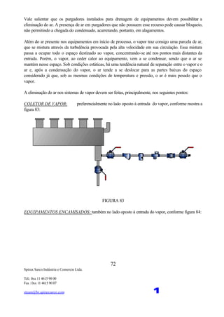 Spirax Sarco Indústria e Comercio Ltda.
Tel.: 0xx 11 4615 90 00
Fax : 0xx 11 4615 90 07
steam@br.spiraxsarco.com 1
72
Vale salientar que os purgadores instalados para drenagem de equipamentos devem possibilitar a
eliminação do ar. A presença de ar em purgadores que não possuem esse recurso pode causar bloqueio,
não permitindo a chegada do condensado, acarretando, portanto, em alagamentos.
Além do ar presente nos equipamentos em início de processo, o vapor traz consigo uma parcela de ar,
que se mistura através da turbulência provocada pela alta velocidade em sua circulação. Essa mistura
passa a ocupar todo o espaço destinado ao vapor, concentrando-se até nos pontos mais distantes da
entrada. Porém, o vapor, ao ceder calor ao equipamento, vem a se condensar, sendo que o ar se
mantém nesse espaço. Sob condições estáticas, há uma tendência natural de separação entre o vapor e o
ar e, após a condensação do vapor, o ar tende a se deslocar para as partes baixas do espaço
considerado já que, sob as mesmas condições de temperatura e pressão, o ar é mais pesado que o
vapor.
A eliminação do ar nos sistemas de vapor devem ser feitas, principalmente, nos seguintes pontos:
COLETOR DE VAPOR: preferencialmente no lado oposto à entrada do vapor, conforme mostra a
figura 83:
FIGURA 83
EQUIPAMENTOS ENCAMISADOS: também no lado oposto à entrada do vapor, conforme figura 84:
 
