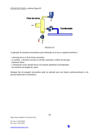 Spirax Sarco Indústria e Comercio Ltda.
Tel.: 0xx 11 4615 90 00
Fax : 0xx 11 4615 90 07
steam@br.spiraxsarco.com 1
74
FINAIS DE LINHA: conforme figura 85:
FIGURA 85
A aplicação de elementos termostáticos para eliminação do ar traz os seguintes benefícios:
- a descarga do ar se dá de forma automática
- na partida, o elemento encontra-se retraído, mantendo o orifício de descarga
totalmente aberto
- o fechamento ocorre quando houver um aumento significativo da temperatura
(na iminência da chegada do vapor)
Qualquer tipo de purgador termostático pode ser aplicado para esta função, preferencialmente os de
pressão balanceada ou bimetálicos.
 