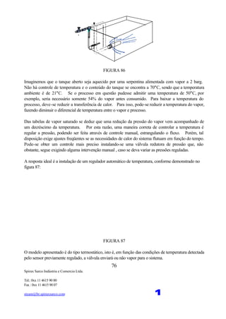 Spirax Sarco Indústria e Comercio Ltda.
Tel.: 0xx 11 4615 90 00
Fax : 0xx 11 4615 90 07
steam@br.spiraxsarco.com 1
76
FIGURA 86
Imaginemos que o tanque aberto seja aquecido por uma serpentina alimentada com vapor a 2 barg.
Não há controle de temperatura e o conteúdo do tanque se encontra a 70°C, sendo que a temperatura
ambiente é de 21°C. Se o processo em questão pudesse admitir uma temperatura de 50°C, por
exemplo, seria necessário somente 54% do vapor antes consumido. Para baixar a temperatura do
processo, deve-se reduzir a transferência de calor. Para isso, pode-se reduzir a temperatura do vapor,
fazendo diminuir o diferencial de temperatura entre o vapor e processo.
Das tabelas de vapor saturado se deduz que uma redução da pressão do vapor vem acompanhado de
um decréscimo da temperatura. Por esta razão, uma maneira correta de controlar a temperatura é
regular a pressão, podendo ser feita através de controle manual, estrangulando o fluxo. Porém, tal
disposição exige ajustes freqüentes se as necessidades de calor do sistema flutuam em função do tempo.
Pode-se obter um controle mais preciso instalando-se uma válvula redutora de pressão que, não
obstante, segue exigindo alguma intervenção manual , caso se deva variar as pressões reguladas.
A resposta ideal é a instalação de um regulador automático de temperatura, conforme demonstrado no
figura 87:
FIGURA 87
O modelo apresentado é do tipo termostático, isto é, em função das condições de temperatura detectada
pelo sensor previamente regulado, a válvula enviará ou não vapor para o sistema.
 