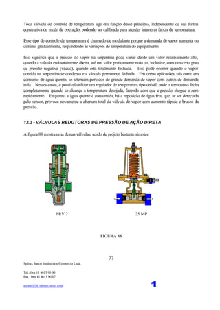 Spirax Sarco Indústria e Comercio Ltda.
Tel.: 0xx 11 4615 90 00
Fax : 0xx 11 4615 90 07
steam@br.spiraxsarco.com 1
77
Toda válvula de controle de temperatura age em função desse princípio, independente de sua forma
construtiva ou modo de operação, podendo ser calibrada para atender inúmeras faixas de temperatura.
Esse tipo de controle de temperatura é chamado de modulante porque a demanda de vapor aumenta ou
diminui gradualmente, respondendo às variações de temperatura do equipamento.
Isso significa que a pressão do vapor na serpentina pode variar desde um valor relativamente alto,
quando a válvula está totalmente aberta, até um valor praticamente nulo ou, inclusive, com um certo grau
de pressão negativa (vácuo), quando está totalmente fechada. Isso pode ocorrer quando o vapor
contido na serpentina se condensa e a válvula permanece fechada. Em certas aplicações, tais como em
consumo de água quente, se alternam períodos de grande demanda de vapor com outros de demanda
nula. Nesses casos, é possível utilizar um regulador de temperatura tipo on/off, onde o termostato fecha
completamente quando se alcança a temperatura desejada, fazendo com que a pressão chegue a zero
rapidamente. Enquanto a água quente é consumida, há a reposição de água fria, que, ar ser detectada
pelo sensor, provoca novamente a abertura total da válvula de vapor com aumento rápido e brusco da
pressão.
12.3 - VÁLVULAS REDUTORAS DE PRESSÃO DE AÇÃO DIRETA
A figura 88 mostra uma dessas válvulas, sendo de projeto bastante simples:
BRV 2 25 MP
FIGURA 88
 