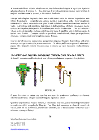 Spirax Sarco Indústria e Comercio Ltda.
Tel.: 0xx 11 4615 90 00
Fax : 0xx 11 4615 90 07
steam@br.spiraxsarco.com 1
78
A pressão reduzida na saída da válvula atua na parte inferior do diafragma A, opondo-se à pressão
aplicada pela mola de controle B. Essa diferença de pressão determina a maior ou menor abertura do
conjunto sede/obturador C e, portanto, o fluxo através da válvula.
Para que a válvula passe da posição aberta para fechada, deverá haver um aumento da pressão na parte
inferior do diafragma. Isso produz uma variação inevitável na pressão de saída. Essa variação será
maior quando a válvula estiver fechada ou quase fechada e diminuirá a medida que ocorrer o aumento da
vazão. A pressão de saída atuando na face inferior do diafragma tende a fechar a válvula, esse mesmo
efeito se produz pela ação da pressão de entrada na parte inferior do obturador. Uma vez calibrada a
válvula na pressão desejada, a mola de controle deve ser capaz de equilibrar tanto o efeito da pressão de
entrada como de saída. Qualquer variação na pressão de entrada alterará a força que se produz no
obturador e isso provocará uma variação na pressão de saída.
Esse tipo de válvula possui características que permitem pequenas flutuações da pressão de saída e tem
uma capacidade pequena em relação ao seu tamanho. Se adequa perfeitamente para aplicações onde a
pressão não é requisito essencial nos casos onde o consumo de vapor é pequeno e suficientemente
constante.
12.4 - VÁLVULAS CONTROLADORAS DE TEMPERATURA DE AÇÃO DIRETA
A figura 89 mostra um modelo simples de uma válvula controladora de temperatura de ação direta:
FIGURA 89
O sensor é montado em contato com o produto a ser aquecido, sendo que a regulagem é previamente
estabelecida através do cabeçote localizado na parte superior do sensor.
Quando a temperatura do processo aumenta, o sensor capta esse sinal, que se transmite por um capilar
termostático metálico, no qual sofre dilatação. Essa dilatação é transmitida at a haste de comando da
válvula, onde, em sua extremidade, encontra-se o obturador, que se desloca contra o orifício da sede e
reduzindo a passagem do vapor.
 