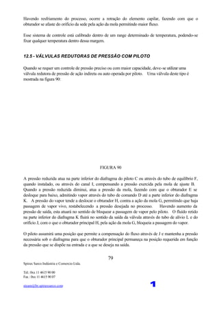 Spirax Sarco Indústria e Comercio Ltda.
Tel.: 0xx 11 4615 90 00
Fax : 0xx 11 4615 90 07
steam@br.spiraxsarco.com 1
79
Havendo resfriamento do processo, ocorre a retração do elemento capilar, fazendo com que o
obturador se afaste do orifício da sede pela ação da mola permitindo maior fluxo.
Esse sistema de controle está calibrado dentro de um range determinado de temperatura, podendo-se
fixar qualquer temperatura dentro dessa margem.
12.5 - VÁLVULAS REDUTORAS DE PRESSÃO COM PILOTO
Quando se requer um controle de pressão preciso ou com maior capacidade, deve-se utilizar uma
válvula redutora de pressão de ação indireta ou auto operada por piloto. Uma válvula deste tipo é
mostrada na figura 90:
FIGURA 90
A pressão reduzida atua na parte inferior do diafragma do piloto C ou através do tubo de equilíbrio F,
quando instalado, ou através do canal I, compensando a pressão exercida pela mola de ajuste B.
Quando a pressão reduzida diminui, atua a pressão da mola, fazendo com que o obturador E se
desloque para baixo, admitindo vapor através do tubo de comando D até a parte inferior do diafragma
K. A pressão do vapor tende a deslocar o obturador H, contra a ação da mola G, permitindo que haja
passagem de vapor vivo, restabelecendo a pressão desejada no processo. Havendo aumento da
pressão de saída, esta atuará no sentido de bloquear a passagem de vapor pelo piloto. O fluído retido
na parte inferior do diafragma K fluirá no sentido da saída da válvula através do tubo de alívio L e do
orifício J, com o que o obturador principal H, pela ação da mola G, bloqueia a passagem do vapor.
O piloto assumirá uma posição que permite a compensação do fluxo através de J e mantenha a pressão
necessária sob o diafragma para que o obturador principal permaneça na posição requerida em função
da pressão que se dispõe na entrada e a que se deseja na saída.
 