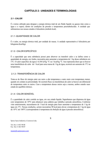 Spirax Sarco Indústria e Comercio Ltda.
Tel.: 0xx 11 4615 90 00
Fax : 0xx 11 4615 90 07
steam@br.spiraxsarco.com 1
8
CAPÍTULO 2 - UNIDADES E TERMINOLOGIAS
2.1 - CALOR
É o termo utilizado para designar a energia térmica total de um fluído líquido ou gasoso (tais como a
água e o vapor), dentro de condições de pressão e temperatura preestabelecidas. A unidade que
utilizaremos nos nossos estudos é kilocaloria (símbolo kcal).
2.1.1 -QUANTIDADE DE CALOR
É o calor, ou energia térmica total, por unidade de massa. A unidade representativa é kilocaloria por
kilograma (kcal/kg).
2.1.2 - CALOR ESPECÍFICO
É a capacidade que uma substância possui para absorver ou transferir calor e se define como a
quantidade de energia, em Joules, necessária para aumentar a temperatura de 1 kg dessa substância em
1°C. O calor específico da água é 4,186 kJ/kg °C ou 1 kcal/kg °C. Isso representa dizer que se houver
uma transferência de calor de 1 kcal para uma massa de 1 kg de água, ocorrerá um aumento de 1°C na
temperatura.
2.1.3 - TRANSFERÊNCIA DE CALOR
Trata-se do fluxo de energia entre um meio a alta temperatura a outro meio com temperatura menor,
quando em contato ou proximidade. Só ocorrerá fluxo ou transferência de calor se houver um diferencial
de temperatura entre os meios. Caso a temperatura desses meios seja a mesma, ambos estarão num
estado de equilíbrio térmico.
2.1.4 - CALOR SENSÍVEL
É a quantidade de calor contida na água, em seu estado líquido. Suponhamos que dispomos de água
com temperatura de 10°C para abastecer uma caldeira que trabalha à pressão atmosférica. Conforme
visto anteriormente, necessitamos de 1 kcal de energia para fazer aumentar a temperatura de 1 kg de
água em 1°C. Nessas condições, seriam necessárias 90 kcal para elevar a temperatura de 1 kg de água
de 10°C até 100°C (correspondente à temperatura de ebulição da água à pressão atmosférica).
 