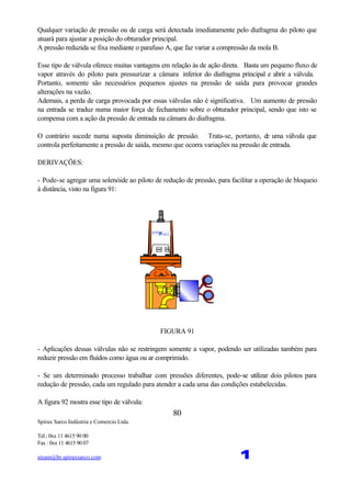 Spirax Sarco Indústria e Comercio Ltda.
Tel.: 0xx 11 4615 90 00
Fax : 0xx 11 4615 90 07
steam@br.spiraxsarco.com 1
80
Qualquer variação de pressão ou de carga será detectada imediatamente pelo diafragma do piloto que
atuará para ajustar a posição do obturador principal.
A pressão reduzida se fixa mediante o parafuso A, que faz variar a compressão da mola B.
Esse tipo de válvula oferece muitas vantagens em relação às de ação direta. Basta um pequeno fluxo de
vapor através do piloto para pressurizar a câmara inferior do diafragma principal e abrir a válvula.
Portanto, somente são necessários pequenos ajustes na pressão de saída para provocar grandes
alterações na vazão.
Ademais, a perda de carga provocada por essas válvulas não é significativa. Um aumento de pressão
na entrada se traduz numa maior força de fechamento sobre o obturador principal, sendo que isto se
compensa com a ação da pressão de entrada na câmara do diafragma.
O contrário sucede numa suposta diminuição de pressão. Trata-se, portanto, de uma válvula que
controla perfeitamente a pressão de saída, mesmo que ocorra variações na pressão de entrada.
DERIVAÇÕES:
- Pode-se agregar uma solenóide ao piloto de redução de pressão, para facilitar a operação de bloqueio
à distância, visto na figura 91:
FIGURA 91
- Aplicações dessas válvulas não se restringem somente a vapor, podendo ser utilizadas também para
reduzir pressão em fluídos como água ou ar comprimido.
- Se um determinado processo trabalhar com pressões diferentes, pode-se utilizar dois pilotos para
redução de pressão, cada um regulado para atender a cada uma das condições estabelecidas.
A figura 92 mostra esse tipo de válvula:
 