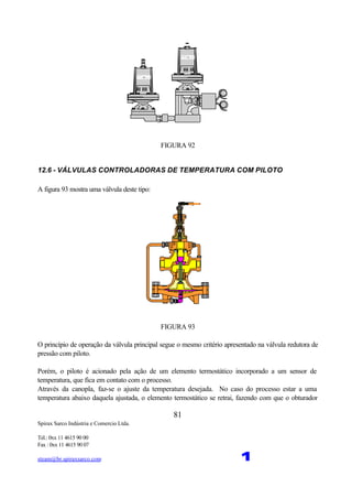 Spirax Sarco Indústria e Comercio Ltda.
Tel.: 0xx 11 4615 90 00
Fax : 0xx 11 4615 90 07
steam@br.spiraxsarco.com 1
81
FIGURA 92
12.6 - VÁLVULAS CONTROLADORAS DE TEMPERATURA COM PILOTO
A figura 93 mostra uma válvula deste tipo:
FIGURA 93
O princípio de operação da válvula principal segue o mesmo critério apresentado na válvula redutora de
pressão com piloto.
Porém, o piloto é acionado pela ação de um elemento termostático incorporado a um sensor de
temperatura, que fica em contato com o processo.
Através da canopla, faz-se o ajuste da temperatura desejada. No caso do processo estar a uma
temperatura abaixo daquela ajustada, o elemento termostático se retrai, fazendo com que o obturador
 