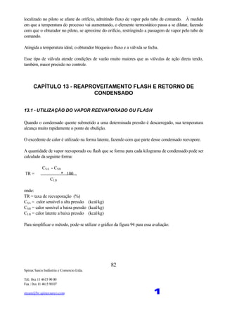 Spirax Sarco Indústria e Comercio Ltda.
Tel.: 0xx 11 4615 90 00
Fax : 0xx 11 4615 90 07
steam@br.spiraxsarco.com 1
82
localizado no piloto se afaste do orifício, admitindo fluxo de vapor pelo tubo de comando. À medida
em que a temperatura do processo vai aumentando, o elemento termostático passa a se dilatar, fazendo
com que o obturador no piloto, se aproxime do orifício, restringindo a passagem de vapor pelo tubo de
comando.
Atingida a temperatura ideal, o obturador bloqueia o fluxo e a válvula se fecha.
Esse tipo de válvula atende condições de vazão muito maiores que as válvulas de ação direta tendo,
também, maior precisão no controle.
CAPÍTULO 13 - REAPROVEITAMENTO FLASH E RETORNO DE
CONDENSADO
13.1 - UTILIZAÇÃO DO VAPOR REEVAPORADO OU FLASH
Quando o condensado quente submetido a uma determinada pressão é descarregado, sua temperatura
alcança muito rapidamente o ponto de ebulição.
O excedente de calor é utilizado na forma latente, fazendo com que parte desse condensado reevapore.
A quantidade de vapor reevaporado ou flash que se forma para cada kilograma de condensado pode ser
calculado da seguinte forma:
CSA - CSB
TR = * 100 ,
CLB
onde:
TR = taxa de reevaporação (%)
CSA = calor sensível a alta pressão (kcal/kg)
CSB = calor sensível a baixa pressão (kcal/kg)
CLB = calor latente a baixa pressão (kcal/kg)
Para simplificar o método, pode-se utilizar o gráfico da figura 94 para essa avaliação:
 