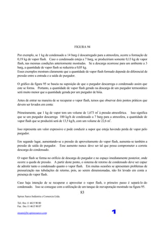 Spirax Sarco Indústria e Comercio Ltda.
Tel.: 0xx 11 4615 90 00
Fax : 0xx 11 4615 90 07
steam@br.spiraxsarco.com 1
83
FIGURA 94
Por exemplo, se 1 kg de condensado a 14 barg é descarregado para a atmosfera, ocorre a formação de
0,19 kg de vapor flash. Caso o condensado esteja a 7 barg, se produziriam somente 0,13 kg de vapor
flash, nas mesmas condições anteriormente mostradas. Se a descarga ocorresse para um ambiente a 3
barg, a quantidade de vapor flash se reduziria a 0,05 kg.
Esses exemplos mostram claramente que a quantidade de vapor flash formado depende do diferencial de
pressão entre a entrada e a saída do purgador.
O gráfico da figura 95 se baseia na suposição de que o purgador descarrega o condensado assim que
este se forma. Portanto, a quantidade de vapor flash gerado na descarga de um purgador termostático
será muito menor que a quantidade gerada por um purgador de bóia.
Antes de entrar na maneira de se recuperar o vapor flash, temos que observar dois pontos práticos que
devem ser levados em conta:
Primeiramente, que 1 kg de vapor tem um volume de 1,673 m3
à pressão atmosférica. Isso significa
que se um purgador descarrega 100 kg/h de condensado a 7 barg para a atmosfera, a quantidade de
vapor flash que se produzirá será de 13,5 kg/h, com um volume de 22,6 m3
.
Isso representa um valor expressivo e pode conduzir a supor que esteja havendo perda de vapor pelo
purgador.
Em segundo lugar, aumentando-se a pressão de aproveitamento do vapor flash, aumenta-se também a
pressão de saída do purgador. Esse aumento nunca deve ser tal que possa comprometer a correta
descarga do condensado.
O vapor flash se forma no orifício de descarga do purgador e no espaço imediatamente posterior, onde
ocorre a queda de pressão. A partir deste ponto, o sistema de retorno de condensado deve ser capaz
de admitir tanto o condensado quanto o vapor flash. Em muitas ocasiões se apresentam problemas de
pressurização nas tubulações de retorno, pois, ao serem dimensionadas, não foi levado em conta a
presença do vapor flash.
Caso haja intenção de se recuperar e aproveitar o vapor flash, o primeiro passo é separá-lo do
condensado. Isso se consegue com a utilização de um tanque de reevaporação mostrado na figura 95.
 