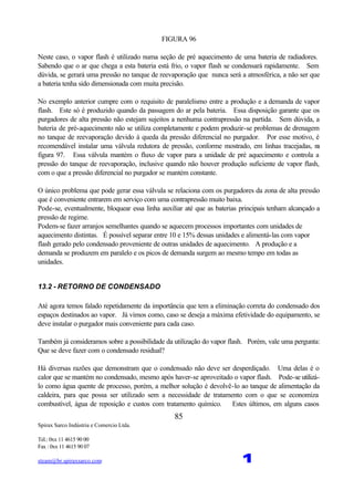 Spirax Sarco Indústria e Comercio Ltda.
Tel.: 0xx 11 4615 90 00
Fax : 0xx 11 4615 90 07
steam@br.spiraxsarco.com 1
85
FIGURA 96
Neste caso, o vapor flash é utilizado numa seção de pré aquecimento de uma bateria de radiadores.
Sabendo que o ar que chega a esta bateria está frio, o vapor flash se condensará rapidamente. Sem
dúvida, se gerará uma pressão no tanque de reevaporação que nunca será a atmosférica, a não ser que
a bateria tenha sido dimensionada com muita precisão.
No exemplo anterior cumpre com o requisito de paralelismo entre a produção e a demanda de vapor
flash. Este só é produzido quando da passagem do ar pela bateria. Essa disposição garante que os
purgadores de alta pressão não estejam sujeitos a nenhuma contrapressão na partida. Sem dúvida, a
bateria de pré-aquecimento não se utiliza completamente e podem produzir-se problemas de drenagem
no tanque de reevaporação devido à queda da pressão diferencial no purgador. Por esse motivo, é
recomendável instalar uma válvula redutora de pressão, conforme mostrado, em linhas tracejadas, na
figura 97. Essa válvula mantém o fluxo de vapor para a unidade de pré aquecimento e controla a
pressão do tanque de reevaporação, inclusive quando não houver produção suficiente de vapor flash,
com o que a pressão diferencial no purgador se mantém constante.
O único problema que pode gerar essa válvula se relaciona com os purgadores da zona de alta pressão
que é conveniente entrarem em serviço com uma contrapressão muito baixa.
Pode-se, eventualmente, bloquear essa linha auxiliar até que as baterias principais tenham alcançado a
pressão de regime.
Podem-se fazer arranjos semelhantes quando se aquecem processos importantes com unidades de
aquecimento distintas. É possível separar entre 10 e 15% dessas unidades e alimentá-las com vapor
flash gerado pelo condensado proveniente de outras unidades de aquecimento. A produção e a
demanda se produzem em paralelo e os picos de demanda surgem ao mesmo tempo em todas as
unidades.
13.2 - RETORNO DE CONDENSADO
Até agora temos falado repetidamente da importância que tem a eliminação correta do condensado dos
espaços destinados ao vapor. Já vimos como, caso se deseja a máxima efetividade do equipamento, se
deve instalar o purgador mais conveniente para cada caso.
Também já consideramos sobre a possibilidade da utilização do vapor flash. Porém, vale uma pergunta:
Que se deve fazer com o condensado residual?
Há diversas razões que demonstram que o condensado não deve ser desperdiçado. Uma delas é o
calor que se mantém no condensado, mesmo após haver-se aproveitado o vapor flash. Pode-se utilizá-
lo como água quente de processo, porém, a melhor solução é devolvê-lo ao tanque de alimentação da
caldeira, para que possa ser utilizado sem a necessidade de tratamento com o que se economiza
combustível, água de reposição e custos com tratamento químico. Estes últimos, em alguns casos
 