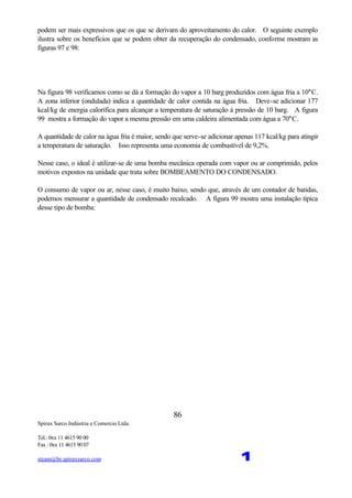 Spirax Sarco Indústria e Comercio Ltda.
Tel.: 0xx 11 4615 90 00
Fax : 0xx 11 4615 90 07
steam@br.spiraxsarco.com 1
86
podem ser mais expressivos que os que se derivam do aproveitamento do calor. O seguinte exemplo
ilustra sobre os benefícios que se podem obter da recuperação do condensado, conforme mostram as
figuras 97 e 98:
Na figura 98 verificamos como se dá a formação do vapor a 10 barg produzidos com água fria a 10°C.
A zona inferior (ondulada) indica a quantidade de calor contida na água fria. Deve-se adicionar 177
kcal/kg de energia calorífica para alcançar a temperatura de saturação à pressão de 10 barg. A figura
99 mostra a formação do vapor a mesma pressão em uma caldeira alimentada com água a 70°C.
A quantidade de calor na água fria é maior, sendo que serve-se adicionar apenas 117 kcal/kg para atingir
a temperatura de saturação. Isso representa uma economia de combustível de 9,2%.
Nesse caso, o ideal é utilizar-se de uma bomba mecânica operada com vapor ou ar comprimido, pelos
motivos expostos na unidade que trata sobre BOMBEAMENTO DO CONDENSADO.
O consumo de vapor ou ar, nesse caso, é muito baixo, sendo que, através de um contador de batidas,
podemos mensurar a quantidade de condensado recalcado. A figura 99 mostra uma instalação típica
desse tipo de bomba:
 