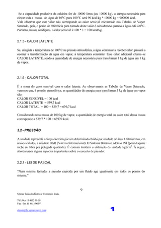 Spirax Sarco Indústria e Comercio Ltda.
Tel.: 0xx 11 4615 90 00
Fax : 0xx 11 4615 90 07
steam@br.spiraxsarco.com 1
9
Se a capacidade produtiva da caldeira for de 10000 litros (ou 10000 kg), a energia necessária para
elevar toda a massa de água de 10°C para 100°C será 90 kcal/kg * 10000 kg = 900000 kcal.
Vale observar que este valor não corresponde ao calor sensível encontrado nas Tabelas de Vapor
Saturado, pois, o ponto de referência para tomada deste valor é considerado quando a água está a 0°C.
Portanto, nessas condições, o calor sensível é 100 * 1 = 100 kcal/kg.
2.1.5 - CALOR LATENTE
Se, atingida a temperatura de 100°C na pressão atmosférica, a água continuar a receber calor, passará a
ocorrer a transformação da água em vapor, à temperatura constante. Esse calor adicional chama-se
CALOR LATENTE, sendo a quantidade de energia necessária para transformar 1 kg de água em 1 kg
de vapor.
2.1.6 - CALOR TOTAL
É a soma do calor sensível com o calor latente. Ao observarmos as Tabelas de Vapor Saturado,
veremos que, à pressão atmosférica, as quantidades de energia para transformar 1 kg de água em vapor
são:
CALOR SENSÍVEL = 100 kcal
CALOR LATENTE = 539,7 kcal
CALOR TOTAL = 100 + 539,7 = 639,7 kcal
Considerando uma massa de 100 kg de vapor, a quantidade de energia total ou calor total dessa massa
corresponde a 639,7 * 100 = 63970 kcal.
2.2 - PRESSÃO
A unidade representa a força exercida por um determinado fluído por unidade de área. Utilizaremos, em
nossos estudos, a unidade BAR (Sistema Internacional). O Sistema Britânico adota o PSI (pound square
inche ou libra por polegada quadrada). É comum também a utilização da unidade kgf/cm2
. À seguir,
abordaremos alguns aspectos importantes sobre o conceito de pressão:
2.2.1 - LEI DE PASCAL
“Num sistema fechado, a pressão exercida por um fluído age igualmente em todos os pontos do
sistema.”
 
