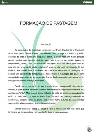 Introdução
As variedades de forrageiras existentes no Brasil (Brachiarias e Panicuns)
ainda não foram “domesticadas” pelo homem como a soja e o milho que estão
dezenas de anos à frente em pesquisas, assim, já existe todo um mapa genético
destas plantas que permite controlar seu ciclo (precoce ou tardio), época de
florescimento, entre outras. No caso das pastagens ainda não existe este controle,
pois por ser uma planta ainda “selvagem” tende a lutar pela perpetuação de sua
espécie. Traduzindo essa rusticidade, na prática as sementes de pastagem não
seguem um ciclo definido de fecundação, florescimento e maturação dos grãos, e em
seu período reprodutivo as sementes vão ficando fisiologicamente maturas caindo ao
solo gradativamente ao longo dos meses.
Esta forma de maturação fisiológica existente nas pastagens dificulta muito sua
colheita, e para garantir o máximo possível de sementes fisiologicamente maturas são
colhidas do “chão”. Mas mesmo sendo colhidas do chão, as sementes quando ainda
estão na planta, devido a algumas intempéries (ventos fortes, passagem de animais
ou chuvas), acabam caindo da planta não estando 100% maturas. Essas sementes
são consideradas sementes intermediárias (baixo vigor).
Vamos conhecer passo a passo o que é necessário ser feito para que
tenhamos um bom resultado na implantação de uma nova pastagem.
FORMAÇÃO DE PASTAGEM
umatraSementes de Pastagem
2
 