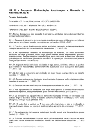 NR 11 - Transporte, Movimentação, Armazenagem e Manuseio de
Materiais(111.000-4)
Portarias de Alteração:
Portaria GM n.º 3.214, de 08 de junho de 1978 (DOU de 06/07/78)
Portaria SIT n.º 56, de 17 de julho de 2003 (DOU de 18/07/03)
Portaria SIT n.º 82, de 01 de junho de 2004 (DOU de 02/06/04)
11.1. Normas de segurança para operação de elevadores, guindastes, transportadores industriais
e máquinas transportadoras.
11.1.1. Os poços de elevadores e monta-cargas deverão ser cercados, solidamente, em toda sua
altura, exceto as portas ou cancelas necessárias nos pavimentos. (111.001-2 / I2)
11.1.2. Quando a cabina do elevador não estiver ao nível do pavimento, a abertura deverá estar
protegida por corrimão ou outros dispositivos convenientes. (111.002-0 / I2)
11.1.3. Os equipamentos utilizados na movimentação de materiais, tais como ascensores,
elevadores de carga, guindastes, monta-carga, pontes-rolantes, talhas, empilhadeiras, guinchos,
esteiras-rolantes, transportadores de diferentes tipos, serão calculados e construídos demaneira
que ofereçam as necessárias garantias de resistência e segurança e conservados em perfeitas
condições de trabalho. (111.003-9 / I2)
11.1.3.1. Especial atenção será dada aos cabos de aço, cordas, correntes, roldanas e ganchos
que deverão ser inspecionados, permanentemente, substituindo-se as suas partes defeituosas.
(111.004-7 / I2)
11.1.3.2. Em todo o equipamento será indicado, em lugar visível, a carga máxima de trabalho
permitida. (111.005-5 / I1)
11.1.3.3. Para os equipamentos destinados à movimentação do pessoal serão exigidas condições
especiais de segurança. (111.006-3 / I1)
11.1.4. Os carros manuais para transporte devem possuir protetores das mãos. (111.007-1 / I1)
11.1.5. Nos equipamentos de transporte, com força motriz própria, o operador deverá receber
treinamento específico, dado pela empresa, que o habilitará nessa função. (111.008-0 / I1)
11.1.6. Os operadores de equipamentos de transporte motorizado deverão ser habilitados e só
poderão dirigir se durante o horário de trabalho portarem um cartão de identificação, com o nome
e fotografia, em lugar visível. (111.009-8 / I1)
11.1.6.1. O cartão terá a validade de 1 (um) ano, salvo imprevisto, e, para a revalidação, o
empregado deverá passar por exame de saúde completo, por conta do empregador. (111.010-1 /
I1)
11.1.7. Os equipamentos de transporte motorizados deverão possuir sinal de advertência sonora
(buzina). (111.011-0 / I1)
11.1.8. Todos os transportadores industriais serão permanentemente inspecionados e as peças
defeituosas, ou que apresentem deficiências, deverão ser imediatamente substituídas. (111.012-
8 / I1)
Apostila de Operador de Empilhadeira (Segurança e Operação) Página: 10
 