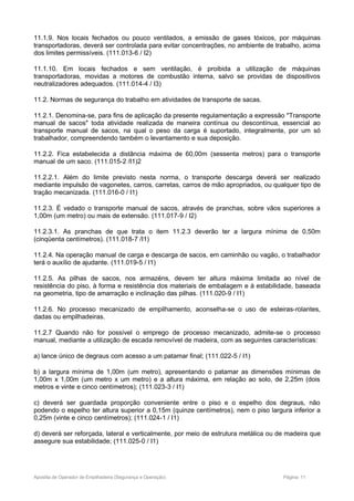11.1.9. Nos locais fechados ou pouco ventilados, a emissão de gases tóxicos, por máquinas
transportadoras, deverá ser controlada para evitar concentrações, no ambiente de trabalho, acima
dos limites permissíveis. (111.013-6 / I2)
11.1.10. Em locais fechados e sem ventilação, é proibida a utilização de máquinas
transportadoras, movidas a motores de combustão interna, salvo se providas de dispositivos
neutralizadores adequados. (111.014-4 / I3)
11.2. Normas de segurança do trabalho em atividades de transporte de sacas.
11.2.1. Denomina-se, para fins de aplicação da presente regulamentação a expressão "Transporte
manual de sacos" toda atividade realizada de maneira contínua ou descontínua, essencial ao
transporte manual de sacos, na qual o peso da carga é suportado, integralmente, por um só
trabalhador, compreendendo também o levantamento e sua deposição.
11.2.2. Fica estabelecida a distância máxima de 60,00m (sessenta metros) para o transporte
manual de um saco. (111.015-2 /I1)2
11.2.2.1. Além do limite previsto nesta norma, o transporte descarga deverá ser realizado
mediante impulsão de vagonetes, carros, carretas, carros de mão apropriados, ou qualquer tipo de
tração mecanizada. (111.016-0 / I1)
11.2.3. É vedado o transporte manual de sacos, através de pranchas, sobre vãos superiores a
1,00m (um metro) ou mais de extensão. (111.017-9 / I2)
11.2.3.1. As pranchas de que trata o item 11.2.3 deverão ter a largura mínima de 0,50m
(cinqüenta centímetros). (111.018-7 /I1)
11.2.4. Na operação manual de carga e descarga de sacos, em caminhão ou vagão, o trabalhador
terá o auxílio de ajudante. (111.019-5 / I1)
11.2.5. As pilhas de sacos, nos armazéns, devem ter altura máxima limitada ao nível de
resistência do piso, à forma e resistência dos materiais de embalagem e à estabilidade, baseada
na geometria, tipo de amarração e inclinação das pilhas. (111.020-9 / I1)
11.2.6. No processo mecanizado de empilhamento, aconselha-se o uso de esteiras-rolantes,
dadas ou empilhadeiras.
11.2.7 Quando não for possível o emprego de processo mecanizado, admite-se o processo
manual, mediante a utilização de escada removível de madeira, com as seguintes características:
a) lance único de degraus com acesso a um patamar final; (111.022-5 / I1)
b) a largura mínima de 1,00m (um metro), apresentando o patamar as dimensões mínimas de
1,00m x 1,00m (um metro x um metro) e a altura máxima, em relação ao solo, de 2,25m (dois
metros e vinte e cinco centímetros); (111.023-3 / I1)
c) deverá ser guardada proporção conveniente entre o piso e o espelho dos degraus, não
podendo o espelho ter altura superior a 0,15m (quinze centímetros), nem o piso largura inferior a
0,25m (vinte e cinco centímetros); (111.024-1 / I1)
d) deverá ser reforçada, lateral e verticalmente, por meio de estrutura metálica ou de madeira que
assegure sua estabilidade; (111.025-0 / I1)
Apostila de Operador de Empilhadeira (Segurança e Operação) Página: 11
 