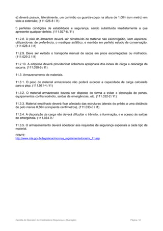 e) deverá possuir, lateralmente, um corrimão ou guarda-corpo na altura de 1,00m (um metro) em
toda a extensão; (111.026-8 / I1)
f) perfeitas condições de estabilidade e segurança, sendo substituída imediatamente a que
apresente qualquer defeito. (111.027-6 / I1)
11.2.8. O piso do armazém deverá ser constituído de material não escorregadio, sem aspereza,
utilizando-se, de preferência, o mastique asfáltico, e mantido em perfeito estado de conservação.
(111.028-4 / I1)
11.2.9. Deve ser evitado o transporte manual de sacos em pisos escorregadios ou molhados.
(111.029-2 / I1)
11.2.10. A empresa deverá providenciar cobertura apropriada dos locais de carga e descarga da
sacaria. (111.030-6 / I1)
11.3. Armazenamento de materiais.
11.3.1. O peso do material armazenado não poderá exceder a capacidade de carga calculada
para o piso. (111.031-4 / I1)
11.3.2. O material armazenado deverá ser disposto de forma a evitar a obstrução de portas,
equipamentos contra incêndio, saídas de emergências, etc. (111.032-2 / I1)
11.3.3. Material empilhado deverá ficar afastado das estruturas laterais do prédio a uma distância
de pelo menos 0,50m (cinqüenta centímetros). (111.033-0 / I1)
11.3.4. A disposição da carga não deverá dificultar o trânsito, a iluminação, e o acesso às saídas
de emergência. (111.034-9 /
11.3.5. O armazenamento deverá obedecer aos requisitos de segurança especiais a cada tipo de
material.
FONTE:
http://www.mte.gov.br/legislacao/normas_regulamentadoras/nr_11.asp
Apostila de Operador de Empilhadeira (Segurança e Operação) Página: 12
 