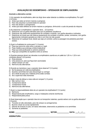 AVALIAÇÃO DE DESEMPENHO – OPERADOR DE EMPILHADEIRA
Assinale a alternativa correta
1) Um operador de empilhadeira, além de dirigir deve saber detectar os defeitos na empilhadeira; Por quê?
(1,0 Ponto)
a) Antes que estes se tornem maiores e perigosos
b) Para não prejudicar a produtividade do operador
c) Para não atrasar o carregamento
d) Antes que estes defeitos se tornem maiores ou perigosos, diminuindo o custo de parada da máquina
2) Ao estacionar a empilhadeira o operador deve... (2,0 pontos)
a) Estacionar com os garfos elevados para que os pedestres visualize-os
b) Estacionar não obstruindo equipamentos de combate a incêndio, com garfos elevados e inclinados
c) Estacionar em locais que não obstrua equipamento de combate a incêndio, portas, corredores, com garfos
ligeiramente inclinados apoiados ao chão e com freio de mão puxado
d) Estacionar em qualquer local, desde que seja um corredor, porta ou passagem de pedestres para fácil
acesso.
3) Qual é a finalidade do contra-peso? (1,0 ponto)
a) Peça que serve de união entre a carcaça e o capô
b) Peça metálica que prolonga a bitola longitudinal
c) Peça que está parafusada no extremo posterior
d) Peça que compartilha do equilíbrio entre os centros
4) Quantas pessoas devem ser elevadas na empilhadeira usando-se um pallet de 1,20 m x 1,20 m em
condições planas? (2,0 pontos)
a) Duas pessoas
b) Uma pessoa só, para que fique bem acomodada
c) Utilizar sempre um rack
d) Nenhuma das alternativas
5) Durante as manobras o que o operador deve observar? (1,0 ponto)
a) Se há pessoas em volta da empilhadeira
b) Quantos caminhões tem para descarregar ou carregar
c) Se a bitola da peça e/ou matérias prima estão corretas
d) Se o supervisor está chamando
6) Qual o risco de efetuar a meia volta em rampas? (1,0 ponto)
a) Não nenhum risco
b) Tombamento lateral
c) Tombamento frontal
d) Nenhuma das alternativas
7) Qual é a responsabilidade diária de um operador de empilhadeira? (1,0 ponto)
a) Nenhuma
b) Responsável pela empilhadeira, carga e instalações evitando danificá-las
c) Responsável pelos pneus
8) Qual observação que o operador deve ter ao transportar materiais, quando estiver com os garfos elevados?
(1,0 ponto)
a) Transitar em alta velocidade, para não atrasar os carregamentos
b) Buzinar e fazer as curvas rapidamente
c) Desviar de buracos no piso, em baixa velocidade, observando os pedestres e os caminhões
d) Somente os pedestres
NOME: ___________________________________ SETOR:____________ DATA: ___/___/___
ASSINATURA: _________________________________________________________________
Apostila de Operador de Empilhadeira (Segurança e Operação) Página: 14
 