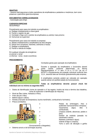 OBJETIVO
- Garantir total segurança a todos operadores de empilhadeiras e pedestres e mecânicos, bem como
preservar o patrimônio geral da empresa;
DOCUMENTOS CORRELACIONADOS
- Autorização para dirigir.
CUIDADOS ESPECIAIS
SEGURANÇA
Procedimento para casos de incêndio na empilhadeira :
a) Desligar imediatamente a chave geral
b) Fechar o registro de gás
c) Combater o fogo com o extintor da empilhadeira ou extintor mais próximo
d) Comunicar ao supervisor
Procedimento para casos de incêndio na empresa:
a) Afastar imediatamente a empilhadeira da área atingida,
b) Deixar livre corredores, hidrantes, extintores e macas;
c) Desligar a empilhadeira;
d) Fechar a válvula do botijão.
Em qualquer situação de emergência :
a) acionar o ramal
c) informar : nome , local e ocorrência
PROCEDIMENTO
Condições gerais para operação da empilhadeira:
Durante a operação da empilhadeira o funcionário deverá
portar crachá, conforme determinado na Norma
Regulamentadora nº 11 item 11.1.6 e 11.1.6.1 da Lei nº
6514/77 e Equipamentos de proteção individual conforme item
3.2.4 , devendo este ser fornecido gratuitamente pela empresa;
A empilhadeira somente poderá ser colocada em operação
quando estiver em perfeito estado de funcionamento;
Todas as empilhadeiras deverão possuir check list
individual com no mínimo os seguintes itens:
 Dados de Identificação (nome do operador e nº de registro, horário de início e término dos trabalhos,
nome do supervisor e identificação da máquina);
 Nível de Óleo (cárter, hidráulico e freio);
 Freio (de pé e mão);
 Bateria (água e cabos);
 Painéis (marcador de temperatura, buzina manômetro, combustível e horímetro);
 Pneus (condições);
 Pedais de embreagem, freio e
acelerador (funcionamento e limpeza);
 Vazamentos (água, óleo e
combustível);
 Limpeza (volante, alavancas, pedais e
piso);
 Extintor de incêndio (pressão no
manômetro e lacre);
 Radiador (colmeias e água);
 Volante (Folga e Limpeza);
 Torre e carro de elevação e garfos
(funcionamento e desgastes);
 Sistema sonoro e de iluminação (buzina);
Apostila de Operador de Empilhadeira (Segurança e Operação) Página: 2
 