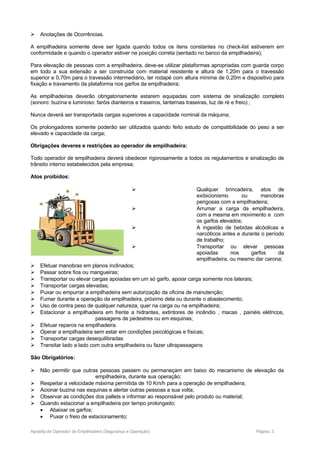  Anotações de Ocorrências.
A empilhadeira somente deve ser ligada quando todos os itens constantes no check-list estiverem em
conformidade e quando o operador estiver na posição correta (sentado no banco da empilhadeira);
Para elevação de pessoas com a empilhadeira, deve-se utilizar plataformas apropriadas com guarda corpo
em todo a sua extensão a ser construída com material resistente e altura de 1,20m para o travessão
superior e 0,70m para o travessão intermediário, ter rodapé com altura mínima de 0,20m e dispositivo para
fixação e travamento da plataforma nos garfos da empilhadeira;
As empilhadeiras deverão obrigatoriamente estarem equipadas com sistema de sinalização completo
(sonoro: buzina e luminoso: faróis dianteiros e traseiros, lanternas traseiras, luz de ré e freio) ;
Nunca deverá ser transportada cargas superiores a capacidade nominal da máquina;
Os prolongadores somente poderão ser utilizados quando feito estudo de compatibilidade do peso a ser
elevado e capacidade da carga;
Obrigações deveres e restrições ao operador de empilhadeira:
Todo operador de empilhadeira deverá obedecer rigorosamente a todos os regulamentos e sinalização de
trânsito interno estabelecidos pela empresa;
Atos proibidos:
 Qualquer brincadeira, atos de
exibicionismo ou manobras
perigosas com a empilhadeira;
 Arrumar a carga da empilhadeira,
com a mesma em movimento e com
os garfos elevados;
 A ingestão de bebidas alcóolicas e
narcóticos antes e durante o período
de trabalho;
 Transportar ou elevar pessoas
apoiadas nos garfos da
empilhadeira, ou mesmo dar carona;
 Efetuar manobras em planos inclinados;
 Passar sobre fios ou mangueiras;
 Transportar ou elevar cargas apoiadas em um só garfo, apoiar carga somente nos laterais;
 Transportar cargas elevadas;
 Puxar ou empurrar a empilhadeira sem autorização da oficina de manutenção;
 Fumar durante a operação da empilhadeira, próximo dela ou durante o abastecimento;
 Uso de contra peso de qualquer natureza, quer na carga ou na empilhadeira;
 Estacionar a empilhadeira em frente a hidrantes, extintores de incêndio , macas , painéis elétricos,
passagens de pedestres ou em esquinas;
 Efetuar reparos na empilhadeira.
 Operar a empilhadeira sem estar em condições psicológicas e físicas;
 Transportar cargas desequilibradas
 Transitar lado a lado com outra empilhadeira ou fazer ultrapassagens
São Obrigatórios:
 Não permitir que outras pessoas passem ou permaneçam em baixo do mecanismo de elevação da
empilhadeira, durante sua operação;
 Respeitar a velocidade máxima permitida de 10 Km/h para a operação de empilhadeira;
 Acionar buzina nas esquinas e alertar outras pessoas a sua volta;
 Observar as condições dos pallets e informar ao responsável pelo produto ou material;
 Quando estacionar a empilhadeira por tempo prolongado;
• Abaixar os garfos;
• Puxar o freio de estacionamento;
Apostila de Operador de Empilhadeira (Segurança e Operação) Página: 3
 