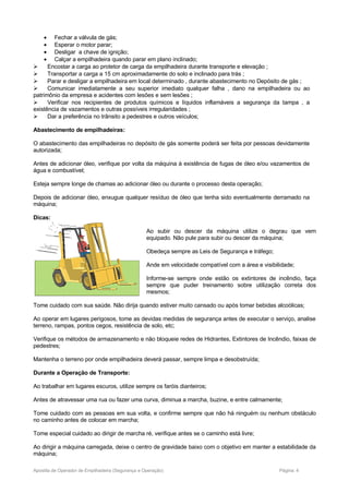 • Fechar a válvula de gás;
• Esperar o motor parar;
• Desligar a chave de ignição;
• Calçar a empilhadeira quando parar em plano inclinado;
 Encostar a carga ao protetor de carga da empilhadeira durante transporte e elevação ;
 Transportar a carga a 15 cm aproximadamente do solo e inclinado para trás ;
 Parar e desligar a empilhadeira em local determinado , durante abastecimento no Depósito de gás ;
 Comunicar imediatamente a seu superior imediato qualquer falha , dano na empilhadeira ou ao
patrimônio da empresa e acidentes com lesões e sem lesões ;
 Verificar nos recipientes de produtos químicos e líquidos inflamáveis a segurança da tampa , a
existência de vazamentos e outras possíveis irregularidades ;
 Dar a preferência no trânsito a pedestres e outros veículos;
Abastecimento de empilhadeiras:
O abastecimento das empilhadeiras no depósito de gás somente poderá ser feita por pessoas devidamente
autorizada;
Antes de adicionar óleo, verifique por volta da máquina à existência de fugas de óleo e/ou vazamentos de
água e combustível;
Esteja sempre longe de chamas ao adicionar óleo ou durante o processo desta operação;
Depois de adicionar óleo, enxugue qualquer resíduo de óleo que tenha sido eventualmente derramado na
máquina;
Dicas:
Ao subir ou descer da máquina utilize o degrau que vem
equipado. Não pule para subir ou descer da máquina;
Obedeça sempre as Leis de Segurança e tráfego;
Ande em velocidade compatível com a área e visibilidade;
Informe-se sempre onde estão os extintores de incêndio, faça
sempre que puder treinamento sobre utilização correta dos
mesmos;
Tome cuidado com sua saúde. Não dirija quando estiver muito cansado ou após tomar bebidas alcoólicas;
Ao operar em lugares perigosos, tome as devidas medidas de segurança antes de executar o serviço, analise
terreno, rampas, pontos cegos, resistência de solo, etc;
Verifique os métodos de armazenamento e não bloqueie redes de Hidrantes, Extintores de Incêndio, faixas de
pedestres;
Mantenha o terreno por onde empilhadeira deverá passar, sempre limpa e desobstruída;
Durante a Operação de Transporte:
Ao trabalhar em lugares escuros, utilize sempre os faróis dianteiros;
Antes de atravessar uma rua ou fazer uma curva, diminua a marcha, buzine, e entre calmamente;
Tome cuidado com as pessoas em sua volta, e confirme sempre que não há ninguém ou nenhum obstáculo
no caminho antes de colocar em marcha;
Tome especial cuidado ao dirigir de marcha ré, verifique antes se o caminho está livre;
Ao dirigir a máquina carregada, deixe o centro de gravidade baixo com o objetivo em manter a estabilidade da
máquina;
Apostila de Operador de Empilhadeira (Segurança e Operação) Página: 4
 