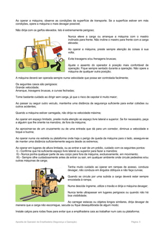 Ao operar a máquina, observe as condições da superfície de transporte. Se a superfície estiver em más
condições, opere a máquina o mais devagar possível;
Não dirija com os garfos elevados. Isto é extremamente perigoso;
Nunca eleve a carga ou arranque a máquina com o mastro
inclinado para frente. Não incline o mastro para frente com a carga
elevada;
Ao operar a máquina, preste sempre atenção às coisas à sua
volta;
Evite travagens e/ou frenagens bruscas;
Ajuste o assento do operador à posição mais confortável de
operação. Fique sempre sentado durante a operação. Não opere a
máquina de qualquer outra posição;
A máquina deverá ser operada sempre numa velocidade que possa ser controlada facilmente;
Os seguintes casos são perigosos:
Grande velocidade;
Arranque, travagens bruscas, e curvas fechadas;
Tome bastante cuidado ao dirigir sem carga, já que o risco de capotar é muito maior;
Ao passar ou seguir outro veículo, mantenha uma distância de segurança suficiente para evitar colisões ou
outros acidentes;
Quando a máquina estiver carregada, não dirija na velocidade máxima;
Ao operar em espaço limitado, preste muita atenção ao espaço livre lateral e superior. Se for necessário, peça
a alguém que lhe oriente na manobra, de fora da máquina;
Ao aproximar-se de um cruzamento ou de uma entrada que dá para um corredor, diminua a velocidade e
toque a buzina;
Ao operar numa via estreita ou plataforma onde haja o perigo de queda da máquina para o lado, assegure-se
de manter uma distância suficientemente segura desde os extremos;
Ao operar em lugares de altura limitada, ou ao entrar e sair de um prédio, cuidado com os seguintes pontos:
I) - Confirme que há suficiente espaço livre lateral ou superior para fazer a manobra;
II) - Nunca ponha qualquer parte de seu corpo para fora da máquina, exclusivamente, em movimento;
III) - Sempre olhe cuidadosamente antes de entrar ou sair, em qualquer ambiente onde circule pedestres e/ou
outras máquinas de carga;
Tenha muito cuidado ao operar em rampas de acesso, conduza
devagar, não conduza em ângulos oblíquos e não faça curvas;
Quando se circula por uma subida a carga deverá estar sempre
encostada à rampa;
Numa descida íngreme, utilize o travão e dirija a máquina devagar;
Nunca tente ultrapassar em lugares perigosos ou quando não há
boa visibilidade;
Ao carregar estacas ou objetos longos similares, dirija devagar de
maneira que a carga não escorregue, sacuda ou fique desequilibrada de algum modo;
Instale calços para rodas fixas para evitar que a empilhadeira caia ao trabalhar num cais ou plataforma;
Apostila de Operador de Empilhadeira (Segurança e Operação) Página: 5
 