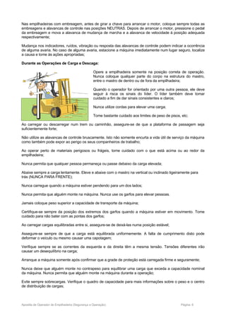 Nas empilhadeiras com embreagem, antes de girar a chave para arrancar o motor, coloque sempre todas as
embreagens e alavancas de controle nas posições NEUTRAS. Depois de arrancar o motor, pressione o pedal
da embreagem e mova a alavanca de mudança de marcha e a alavanca de velocidade à posição adequada
respectivamente;
Mudança nos indicadores, ruídos, vibração ou resposta das alavancas de controle podem indicar a ocorrência
de alguma avaria. No caso de alguma avaria, estacione a máquina imediatamente num lugar seguro, localize
a causa e tome às ações apropriadas;
Durante as Operações de Carga e Descaga:
Opere a empilhadeira somente na posição correta de operação.
Nunca coloque qualquer parte do corpo na estrutura do mastro,
entre o mastro de dentro ou de fora da empilhadeira;
Quando o operador for orientado por uma outra pessoa, ele deve
seguir à risca os sinais do líder. O líder também deve tomar
cuidado a fim de dar sinais consistentes e claros;
Nunca utilize cordas para elevar uma carga;
Tome bastante cuidado aos limites de peso de pisos, etc;
Ao carregar ou descarregar num trem ou caminhão, assegure-se de que a plataforma de passagem seja
suficientemente forte;
Não utilize as alavancas de controle bruscamente. Isto não somente encurta a vida útil de serviço da máquina
como também pode expor ao perigo os seus companheiros de trabalho;
Ao operar perto de materiais perigosos ou frágeis, tome cuidado com o que está acima ou ao redor da
empilhadeira;
Nunca permita que qualquer pessoa permaneça ou passe debaixo da carga elevada;
Abaixe sempre a carga lentamente. Eleve e abaixe com o mastro na vertical ou inclinado ligeiramente para
trás (NUNCA PARA FRENTE);
Nunca carregue quando a máquina estiver pendendo para um dos lados;
Nunca permita que alguém monte na máquina. Nunca use os garfos para elevar pessoas.
Jamais coloque peso superior a capacidade de transporte da máquina;
Certifique-se sempre da posição dos extremos dos garfos quando a máquina estiver em movimento. Tome
cuidado para não bater com as pontas dos garfos;
Ao carregar cargas equilibradas entre si, assegure-se de deixá-las numa posição estável;
Assegure-se sempre de que a carga está equilibrada uniformemente. A falta de cumprimento disto pode
deformar o veículo ou mesmo causar uma capotagem;
Verifique sempre se as correntes da esquerda e da direita têm a mesma tensão. Tensões diferentes irão
causar um desequilíbrio na carga;
Arranque a máquina somente após confirmar que a grade de proteção está carregada firme e seguramente;
Nunca deixe que alguém monte no contrapeso para equilibrar uma carga que exceda a capacidade nominal
da máquina. Nunca permita que alguém monte na máquina durante a operação;
Evite sempre sobrecargas. Verifique o quadro de capacidade para mais informações sobre o peso e o centro
de distribuição de cargas;
Apostila de Operador de Empilhadeira (Segurança e Operação) Página: 6
 