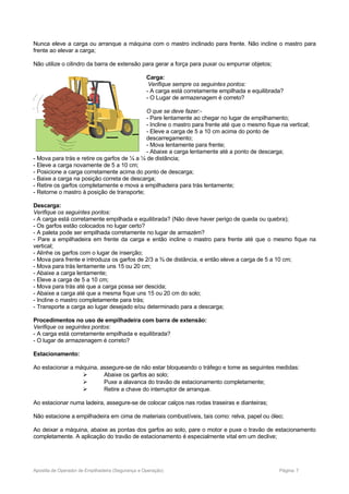 Nunca eleve a carga ou arranque a máquina com o mastro inclinado para frente. Não incline o mastro para
frente ao elevar a carga;
Não utilize o cilindro da barra de extensão para gerar a força para puxar ou empurrar objetos;
Carga:
Verifique sempre os seguintes pontos:
- A carga está corretamente empilhada e equilibrada?
- O Lugar de armazenagem é correto?
O que se deve fazer:-
- Pare lentamente ao chegar no lugar de empilhamento;
- Incline o mastro para frente até que o mesmo fique na vertical;
- Eleve a carga de 5 a 10 cm acima do ponto de
descarregamento;
- Mova lentamente para frente;
- Abaixe a carga lentamente até a ponto de descarga;
- Mova para trás e retire os garfos de ¼ a ¼ de distância;
- Eleve a carga novamente de 5 a 10 cm;
- Posicione a carga corretamente acima do ponto de descarga;
- Baixe a carga na posição correta de descarga;
- Retire os garfos completamente e mova a empilhadeira para trás lentamente;
- Retorne o mastro à posição de transporte;
Descarga:
Verifique os seguintes pontos:
- A carga está corretamente empilhada e equilibrada? (Não deve haver perigo de queda ou quebra);
- Os garfos estão colocados no lugar certo?
- A paleta pode ser empilhada corretamente no lugar de armazém?
- Pare a empilhadeira em frente da carga e então incline o mastro para frente até que o mesmo fique na
vertical;
- Alinhe os garfos com o lugar de inserção;
- Mova para frente e introduza os garfos de 2/3 a ¾ de distância, e então eleve a carga de 5 a 10 cm;
- Mova para trás lentamente uns 15 ou 20 cm;
- Abaixe a carga lentamente;
- Eleve a carga de 5 a 10 cm;
- Mova para trás até que a carga possa ser descida;
- Abaixe a carga até que a mesma fique uns 15 ou 20 cm do solo;
- Incline o mastro completamente para trás;
- Transporte a carga ao lugar desejado e/ou determinado para a descarga;
Procedimentos no uso de empilhadeira com barra de extensão:
Verifique os seguintes pontos:
- A carga está corretamente empilhada e equilibrada?
- O lugar de armazenagem é correto?
Estacionamento:
Ao estacionar a máquina, assegure-se de não estar bloqueando o tráfego e tome as seguintes medidas:
 Abaixe os garfos ao solo;
 Puxe a alavanca do travão de estacionamento completamente;
 Retire a chave do interruptor de arranque.
Ao estacionar numa ladeira, assegure-se de colocar calços nas rodas traseiras e dianteiras;
Não estacione a empilhadeira em cima de materiais combustíveis, tais como: relva, papel ou óleo;
Ao deixar a máquina, abaixe as pontas dos garfos ao solo, pare o motor e puxe o travão de estacionamento
completamente. A aplicação do travão de estacionamento é especialmente vital em um declive;
Apostila de Operador de Empilhadeira (Segurança e Operação) Página: 7
 