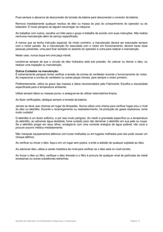 Puxe sempre a alavanca de desconexão da tomada da bateria para desconectar o conector da bateria;
Remova imediatamente qualquer resíduo de óleo ou massa do piso do compartimento do operador ou do
balaústre. É muito perigoso se alguém escorregar na máquina;
Ao trabalhar com outros, escolha um líder para o grupo e trabalhe de acordo com suas instruções. Não realize
nenhuma manutenção além do serviço especificado;
A menos que se tenha instrução especial, de modo contrário, a manutenção deverá ser executada sempre
com o motor parado. Se a manutenção for executada com o motor em funcionamento, deverá haver duas
pessoas presentes: uma para ficar sentada no assento do operador e outra para realizar a manutenção.
Neste caso, nunca toque em uma peça móvel;
Lembre-se sempre de que o circuito de óleo hidráulico está sob pressão. Ao colocar ou drenar o óleo, ou
realizar uma inspeção ou manutenção;
Outros Cuidados na manutenção:
É extremamente perigoso tentar verificar a tensão da correia do ventilador durante o funcionamento do motor.
Ao inspecionar a correia do ventilador ou outras peças móveis, pare sempre o motor primeiro;
Preferentemente, utilize os graus das massas e óleos recomendados pelo Fabricante; Escolha a viscosidade
especificada para a temperatura ambiente;
Utilize sempre óleos ou massas puros, e assegure-se de utilizar reservatórios limpos;
Ao fazer verificações, desligue sempre a tomada da bateria;
Jamais se deve usar chamas em lugar de lâmpadas. Nunca utilize uma chama para verificar fugas e/ou o nível
do óleo ou eletrólito. Durante o recarregamento ou reabastecimento, há produção de gases explosivos, tome
muito cuidado!
O eletrólito é um ácido sulfúrico, e por isso muito perigoso. Ao medir a gravidade específica ou a temperatura
do eletrólito, ao adicionar água destilada, tome cuidado para não derramar o eletrólito em sua pele ou roupa.
Se o eletrólito pingar em seus olhos, enxágüe-lo com uma corrente enérgica de água potável, não coce e
procure socorro médico imediatamente;
Não manipule equipamentos elétricos com luvas molhadas ou em lugares molhados pois isto pode causar um
choque elétrico;
Ao verificar ou trocar o óleo, faça-o em um lugar sem poeira, e evite a adesão de qualquer sujidade ao óleo;
Ao adicionar óleo, utilize a vareta medidora de nível para verificar se o óleo está no nível correto;
Ao trocar o óleo ou filtro, verifique o óleo drenado e o filtro à procura de qualquer sinal de partículas de metal
excessivas ou outras substâncias estranhas;
Apostila de Operador de Empilhadeira (Segurança e Operação) Página: 9
 