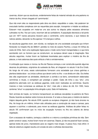10
cavernas, diziam que as esculturas, evidentemente feitas de material retirado de uma pedreira no
interior da ilha, tinham chegado ali “caminhando”.
Que não eram eles os responsáveis pela obra era óbvio: esquálidos e rudes, não poderiam ter
executado tarefas complexas com as requeridas para esculpir, transportar e instalar as estátuas.
Estavam mais ocupados em matar-se uns aos outros na disputa pelos escassos alimentos
cultivados na ilha. Vez por outra, recorriam até ao canibalismo. A população decrescia a tal ponto
que em 1877 navios peruanos levaram para o continente, como escravos, o que restava de
nativos adultos, deixando na ilha apenas 110 crianças e velhos.
As esculturas gigantes eram, sem dúvida, os vestígios de uma sociedade avançada que tinham
florescido na inóspita ilha de 380km², perdida no meio do oceano Pacífico, a duas mil milhas da
costa do Chile. Sem uma explicação lógica para o modo como foram transportadas e o que teria
acontecido com os homens que as construíram, os europeus deram asas à imaginação. Nos
séculos seguintes, muitas foram as hipóteses levantadas para explicar o mistério da ilha de
páscoa, a mais saborosa das quais atribuía o feito a extraterrestres.
A civilização que nasceu e morreu na ilha de Páscoa começou a ser construída quando algumas
dezenas de polinésios, originários do sudoeste da Ásia, ali chegaram no século V da Era Cristã.
Ao longo de mil anos, esses colonizadores formaram uma sociedade que criava galinhas e
plantava batata-doce - os únicos cultivos que deram certo na ilha - e se dividia em clãs. Os chefes
dos clãs organizavam as atividades, distribuíam a comida e os bens, comandavam elaboradas
cerimônias e rituais, e competiam por prestígio e poder. Cada clã tinha o seu “ahu”, uma
plataforma adornada com as estátuas gigantes, onde eram realizadas as cerimônias. Quanto
maiores e mais numerosas as estátuas do “ahu”, mais alto o status do clã. Em 1550, havia
centenas “ahus” e a população tinha atingido o pico: Sete mil habitantes.
Sem animais de tração, os homens transportavam as estátuas esculpidas na pedreira de Rano
Raraku fazendo-as deslizar sobre troncos de árvores. E aí esta a chave para o mistério do destino
trágico daquela gente. No século XVIII, quando os europeus chegaram, já não havia árvores na
ilha. Ao longo de um milênio, tinham sido utilizadas para a construção de casas e canoas, para
aquecer e cozinhar; e sobretudo, para mover as estátuas gigantes. Análises de pólen feitas no
século XX confirmaram que no início da ocupação humana na ilha era coberta de densa
vegetação.
Com a escassez de madeira, começou o declínio e o retorno a condições primitivas de vida. Sem
poder construir casas, muitos foram morar em cavernas. Depois, já não era possível fazer canoas,
apenas botes de junco, imprestáveis para as viagens mais longas. A pesca ficou mais difícil. A
falta de cobertura vegetal resultou em erosão do solo e colheitas decrescentes.
 