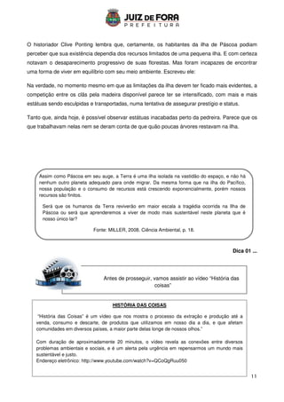 11
Antes de prosseguir, vamos assistir ao vídeo “História das
coisas”
O historiador Clive Ponting lembra que, certamente, os habitantes da ilha de Páscoa podiam
perceber que sua existência dependia dos recursos limitados de uma pequena ilha. E com certeza
notavam o desaparecimento progressivo de suas florestas. Mas foram incapazes de encontrar
uma forma de viver em equilíbrio com seu meio ambiente. Escreveu ele:
Na verdade, no momento mesmo em que as limitações da ilha devem ter ficado mais evidentes, a
competição entre os clãs pela madeira disponível parece ter se intensificado, com mais e mais
estátuas sendo esculpidas e transportadas, numa tentativa de assegurar prestígio e status.
Tanto que, ainda hoje, é possível observar estátuas inacabadas perto da pedreira. Parece que os
que trabalhavam nelas nem se deram conta de que quão poucas árvores restavam na ilha.
Dica 01 ...
HISTÓRIA DAS COISAS
“História das Coisas” é um vídeo que nos mostra o processo da extração e produção até a
venda, consumo e descarte, de produtos que utilizamos em nosso dia a dia, e que afetam
comunidades em diversos países, a maior parte delas longe de nossos olhos.”
Com duração de aproximadamente 20 minutos, o vídeo revela as conexões entre diversos
problemas ambientais e sociais, e é um alerta pela urgência em repensarmos um mundo mais
sustentável e justo.
Endereço eletrônico: http://www.youtube.com/watch?v=QCoQgRuu050
Assim como Páscoa em seu auge, a Terra é uma ilha isolada na vastidão do espaço, e não há
nenhum outro planeta adequado para onde migrar. Da mesma forma que na ilha do Pacífico,
nossa população e o consumo de recursos está crescendo exponencialmente, porém nossos
recursos são finitos.
Será que os humanos da Terra reviverão em maior escala a tragédia ocorrida na Ilha de
Páscoa ou será que aprenderemos a viver de modo mais sustentável neste planeta que é
nosso único lar?
Fonte: MILLER, 2008. Ciência Ambiental, p. 18.
 