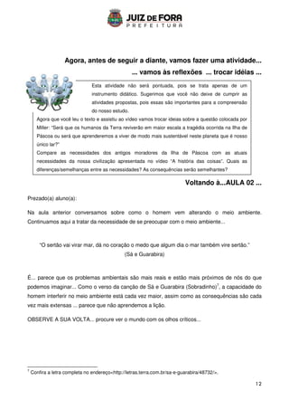 12
Esta atividade não será pontuada, pois se trata apenas de um
instrumento didático. Sugerimos que você não deixe de cumprir as
atividades propostas, pois essas são importantes para a compreensão
do nosso estudo.
Agora que você leu o texto e assistiu ao vídeo vamos trocar ideias sobre a questão colocada por
Miller: “Será que os humanos da Terra reviverão em maior escala a tragédia ocorrida na Ilha de
Páscoa ou será que aprenderemos a viver de modo mais sustentável neste planeta que é nosso
único lar?”
Compare as necessidades dos antigos moradores da Ilha de Páscoa com as atuais
necessidades da nossa civilização apresentada no vídeo “A história das coisas”. Quais as
diferenças/semelhanças entre as necessidades? As consequências serão semelhantes?
Agora, antes de seguir a diante, vamos fazer uma atividade...
... vamos às reflexões ... trocar idéias ...
Voltando à...AULA 02 ...
Prezado(a) aluno(a):
Na aula anterior conversamos sobre como o homem vem alterando o meio ambiente.
Continuamos aqui a tratar da necessidade de se preocupar com o meio ambiente...
“O sertão vai virar mar, dá no coração o medo que algum dia o mar também vire sertão.”
(Sá e Guarabira)
É... parece que os problemas ambientais são mais reais e estão mais próximos de nós do que
podemos imaginar... Como o verso da canção de Sá e Guarabira (Sobradinho)7
, a capacidade do
homem interferir no meio ambiente está cada vez maior, assim como as consequências são cada
vez mais extensas ... parece que não aprendemos a lição.
OBSERVE A SUA VOLTA... procure ver o mundo com os olhos críticos...
7
Confira a letra completa no endereçohttp://letras.terra.com.br/sa-e-guarabira/48732/.
 