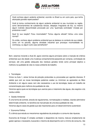13
Bom, estamos iniciando a Aula 02, agora veremos alguns princípios sobre a inserção de critérios
ambientais que vão desde uma mudança comportamental passando por compras, contratação de
serviços; até uma gestão adequada dos resíduos gerados tendo como principal objetivo a
melhoria na qualidade de vida no nosso ambiente de trabalho.
• Tecnologias
Vimos na Aula 1, várias formas de poluição produzidas ou provocadas por agentes diversos. É
sabido que com as novas tecnologias podemos acabar ou minimizar as agressões ao Meio
Ambiente e em alguns casos nem são necessários o uso de tecnologia, basta um trabalho de
conscientização para melhoria da qualidade de vida.
Veremos agora quais as tecnologias que usamos para o tratamento das águas, dos esgotos e do
resíduo sólido.
• Gestão Ambiental
É uma forma de controle, através de regulamentos, normatizações e medidas, visando administrar
determinado ambiente, no benefício da manutenção de uma boa qualidade de vida.
Veremos alguns casos de gestão que são importantes para um desenvolvimento sustentável.
 Economia Política
É a ciência que estuda os mecanismos reguladores da produção e o consumo das riquezas.
Economia de Energia: É simples combater o desperdício da mesma, trata-se simplesmente de
gastar apenas o necessário, buscando o máximo de desempenho com o mínimo de consumo, não
Você conhece algum acidente ambiental, ocorrido no Brasil ou em outro país, que tenha
alcançado grandes repercussões?
Você já tomou conhecimento de algum acidente ambiental no seu município ou região,
como derramamentos de substâncias tóxicas, despejos irregulares de lixo, ou mesmo
algum incêndio descontrolado provocado por uma “queimada controlada” iniciada por
produtores rurais?
Qual foi sua reação? Ficou incomodado? Tomou alguma atitude? Achou uma coisa
normal?
Ou então, conhece algum problema ambiental que se destaca no contexto da sua cidade,
como um rio poluído, alguma atividade industrial que provoque incomodidade na
vizinhança, ou algum outro caso semelhante?
 