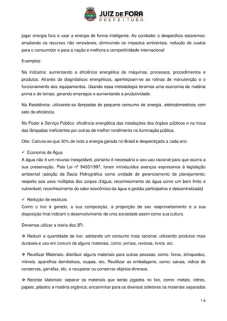14
jogar energia fora e usar a energia de forma inteligente. Ao combater o desperdício estaremos:
ampliando os recursos não renováveis, diminuindo os impactos ambientais, redução de custos
para o consumidor e para a nação e melhora a competitividade internacional
Exemplos:
Na Indústria: aumentando a eficiência energética de máquinas, processos, procedimentos e
produtos. Através de diagnósticos energéticos, aperfeiçoam-se as rotinas de manutenção e o
funcionamento dos equipamentos. Usando essa metodologia teremos uma economia de matéria
prima e de tempo, gerando empregos e aumentando a produtividade.
Na Residência: utilizando-se lâmpadas de pequeno consumo de energia, eletrodomésticos com
selo de eficiência.
No Poder e Serviço Público: eficiência energética das instalações dos órgãos públicos e na troca
das lâmpadas ineficientes por outras de melhor rendimento na iluminação pública.
Obs: Calcula-se que 30% de toda a energia gerada no Brasil é desperdiçada a cada ano.
 Economia de Água
A água não é um recurso inesgotável, portanto é necessário o seu uso racional para que ocorra a
sua preservação. Pela Lei nº 9433/1997, foram introduzidos avanços expressivos à legislação
ambiental (adoção da Bacia Hidrográfica como unidade de gerenciamento de planejamento;
respeito aos usos múltiplos dos corpos d’água; reconhecimento da água como um bem finito e
vulnerável; reconhecimento do valor econômico da água e gestão participativa e descentralizada)
 Redução de resíduos
Como o lixo é gerado, a sua composição, a proporção de seu reaproveitamento e a sua
disposição final indicam o desenvolvimento de uma sociedade assim como sua cultura.
Devemos utilizar a teoria dos 3R:
 Reduzir a quantidade de lixo: adotando um consumo mais racional; utilizando produtos mais
duráveis e uso em comum de alguns materiais, como: jornais, revistas, livros, etc.
 Reutilizar Materiais: distribuir alguns materiais para outras pessoas, como: livros, brinquedos,
móveis, aparelhos domésticos, roupas, etc; Reutilizar as embalagens, como: caixas, vidros de
conservas, garrafas, etc. e recuperar ou conservar objetos diversos.
 Reciclar Materiais: separar os materiais que serão jogados no lixo, como: metais, vidros,
papeis, plástico e matéria orgânica; encaminhar para os diversos coletores os materiais separados
 