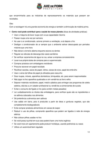 15
que encaminharão para as indústrias de reprocessamento os materiais que possam ser
reciclados.
Obs:
Com a reciclagem há uma grande economia de energia e também a diminuição de matéria prima.
• Como você pode contribuir para a saúde do nosso planeta (dicas de atividades práticas)
 Usar a máquina de lavar roupa com a sua capacidade máxima
 Passar roupa uma vez por semana
 Ao usar o ar condicionado, acionar primeiro a ventilação, e só depois o frio
 Desligar o condicionador de ar sempre que o ambiente estiver desocupado por períodos
maiores que uma hora
 Não deixar a torneira aberta enquanto escova os dentes
 Regular as válvulas de descarga dos vasos sanitários
 Se verificar vazamentos de água na rua, avisar a empresa concessionária
 Levar sua própria bolsa de compras para o supermercado
 Comprar produtos com embalagens recicláveis
 Procurar escrever em papel reciclado
 Reutilizar sacolas, sacos de papel, vidros, caixas de ovos, papel de embrulho
 Usar o verso de folhas de papel já utilizados para rascunho
 Doar roupas, móveis, aparelhos domésticos, brinquedos, etc. para serem reaproveitados
 Não jogar no lixo aparelhos quebrados e sim vendê-los ao ferro velho
 Separar materiais recicláveis: papel, metal e plástico para entregar aos programas de coleta
seletiva, doá-las a um catador profissional ou vendê-los a comerciantes de sucata
 Evitar o consumo de fígado e rins (pois contém metais pesados)
 Ler cuidadosamente os rótulos das embalagens, para verificar quais são os ingredientes e
os aditivos colocados nos alimentos
 Dê preferência a alimentos sem aditivos
 Use sabão em barra, pois é produzido a partir de óleos e gorduras vegetais, que são
completamente biodegradáveis
 Evite comprar produtos alimentícios em caixas de isopor
 Reduzir o uso de pilhas, comprando aparelhos que podem ser ligados à rede de energia
elétrica
 Não colocar pilhas usadas no lixo
 Se você possui quintal em sua casa poderá fazer uma horta orgânica
 Se você mora em apartamento pode produzir hortaliças, usando jardineiras ou vasos
 Utilize um automóvel bem regulado
 